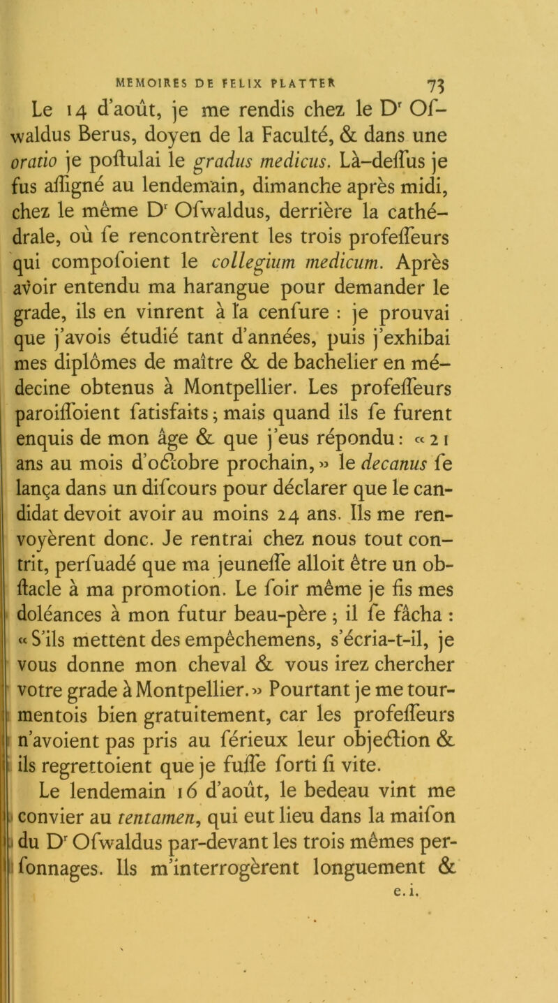 1 MEMOIRES DE FELIX FLATTER 7^ Le 14 d’août, je me rendis chez le D' Of- waldus Berus, doyen de la Faculté, & dans une oratio je poftulai le gradus medicus. Là-deffus je fus affigné au lendemain, dimanche après midi, chez le même D' Ofwaldus, derrière la cathé- drale, où fe rencontrèrent les trois profelTeurs qui compofoient le collegium medicum. Après avoir entendu ma harangue pour demander le grade, ils en vinrent a la cenfure : je prouvai que j’avois étudié tant d’années, puis j’exhibai mes diplômes de maître & de bachelier en mé- decine obtenus à Montpellier. Les profelTeurs paroiflbient fatisfaits ; mais quand ils fe furent enquis de mon âge & que j’eus répondu : «21 ans au mois d’oélobre prochain, » le decanus fe lança dans un difcours pour déclarer que le can- didat devoit avoir au moins 24 ans. Ils me ren- voyèrent donc. Je rentrai chez nous tout con- trit, perfuadé que ma jeunelTe alloit être un ob- ftacle à ma promotion. Le foir même je fis mes doléances à mon futur beau-père ; il fe fâcha : « S’ils mettent des empêchemens, s’écria-t-il, je vous donne mon cheval & vous irez chercher votre grade à Montpellier. Pourtant je me tour- I mentois bien gratuitement, car les profelTeurs r n’avoient pas pris au férieux leur objeélion & î ils regrettoient que je fulTe forti fi vite. Le lendemain 16 d’août, le bedeau vint me * convier au tentamen, qui eut lieu dans la maifon J du D'Ofwaldus par-devant les trois mêmes per- 1 Tonnages. Ils m’interrogèrent longuement e. i.