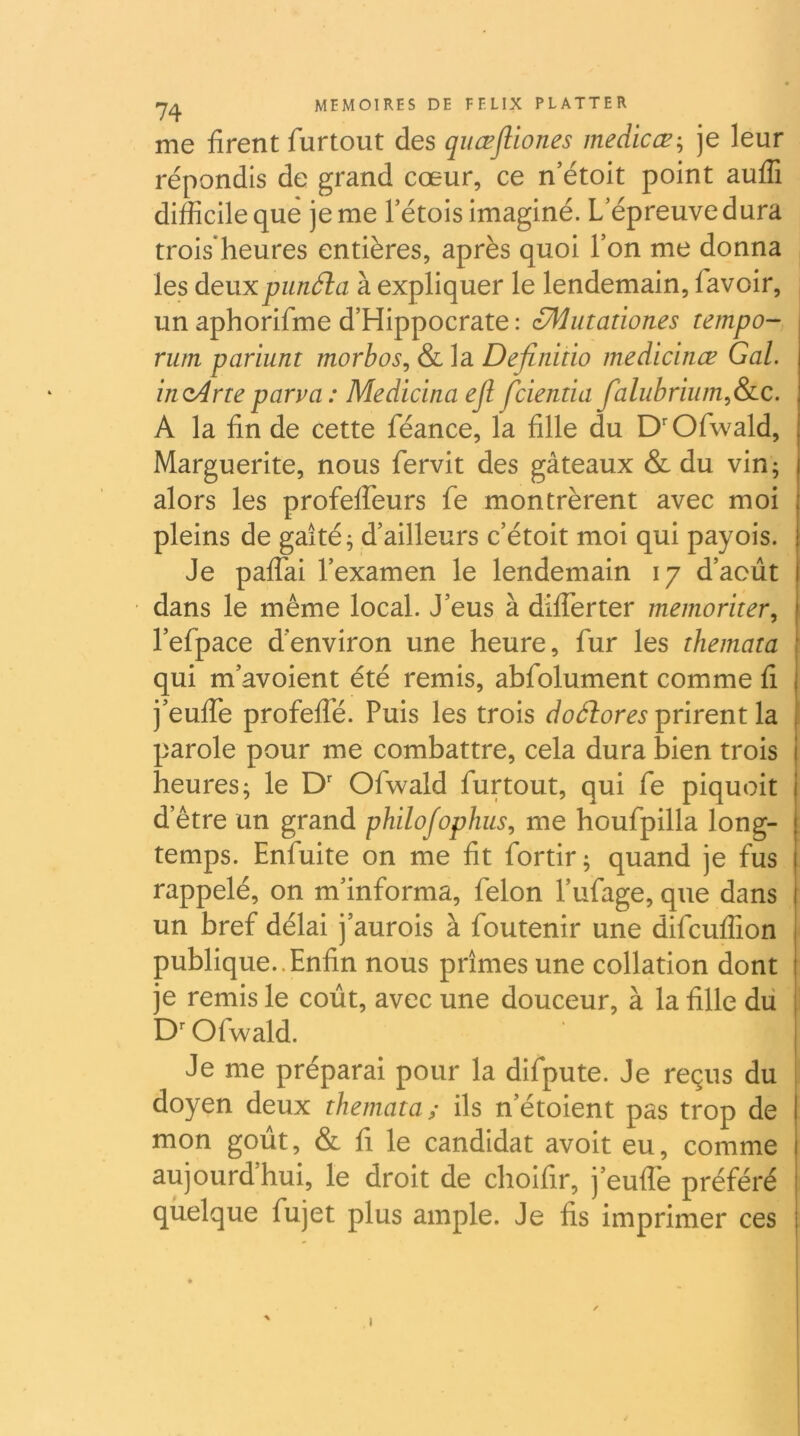 me firent furtout des qiiœJUones medicæ-^ je leur répondis de grand cœur, ce n’étoit point aufîi difficile que je me l’étois imaginé. L’épreuve dura trois heures entières, après quoi Ton me donna les àtMXpunSla à expliquer le lendemain, favoir, un aphorifme d’Hippocrate : éMutationes tempo- rum pariunt morhos^ & la Defiiiitio medicinœ Gai. iîUiAne parva : Medicina ejl fcientia faluhrium^&ic. A la lin de cette féance, la fille du D'Ofwald, Marguerite, nous fervit des gâteaux & du vin; alors les profefTeurs fe montrèrent avec moi pleins de gaité; d’ailleurs c’étoit moi qui payois. Je pafTai l’examen le lendemain 17 d’août dans le même local. J’eus à differter memoriter, l’efpace d’environ une heure, fur les themata qui m’avoient été remis, abfolument comme fi j’euffe profeffé. Puis les trois doélores prirent la parole pour me combattre, cela dura bien trois heures; le D'' Ofwald furtout, qui fe piquoit d’être un grand philofophus., me houfpilla long- temps. Enfuite on me fit fortir; quand je fus rappelé, on m’informa, félon l’ufage, que dans un bref délai j’aurois à foutenir une difcuffion publique..Enfin nous prîmes une collation dont je remis le coût, avec une douceur, à la fille dû Ofwald. Je me préparai pour la difpute. Je reçus du | doyen deux themata; ils n’étoient pas trop de mon goût, & fl le candidat avoit eu, comme aujourd’hui, le droit de choifir, j’euffe préféré quelque fujet plus ample. Je fis imprimer ces I