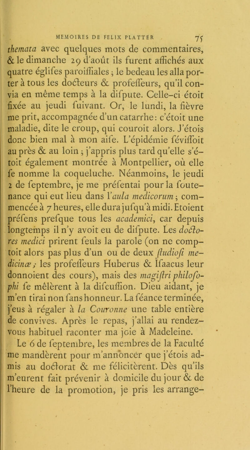 themata avec quelques mots de commentaires, &le dimanche 29 d'août ils furent affichés aux quatre églifes paroiffiales ; le bedeau les alla por- ter à tous les doéleurs & profeffeurs, qu’il con- via en même temps à la difpute. Celle-ci étoit fixée au jeudi fuivant. Or, le lundi, la fièvre me prit, accompagnée d’un catarrhe: c’étoit une maladie, dite le croup, qui couroit alors. J’étois donc bien mal à mon aife. L’épidémie féviffoit au près & au loin ; j’appris plus tard qu’elle s’é- toit également montrée à Montpellier, où elle fe nomme la coqueluche. Néanmoins, le jeudi 2 de feptembre, je me préfentai pour la foute- nance qui eut lieu dans Vaiila medicorum ; com- mencée à 7 heures, elle dura jufqu’à midi. Etoient préfens prefque tous les academici, car depuis longtemps il n’y avoit eu de difpute. Les doàlo- res medici prirent feuls la parole (on ne comp- toit alors pas plus d’un ou de deux Jludioft me- dicinœ ; les profeffieurs Huberus & Ifaacus leur donnoient des cours), mais des magijlri philofo- phi fe mêlèrent à la difcuffion. Dieu aidant, je m’en tirai non fans honneur. La féance terminée, j’eus à régaler à la Couronne une table entière de convives. Après le repas, j’allai au rendez- vous habituel raconter ma joie à Madeleine. Le 6 de feptembre, les membres de la Faculté me mandèrent pour m’annoncer que j’étois ad- mis au doélorat & me félicitèrent. Dès qu’ils m’eurent fait prévenir à domicile du jour & de l’heure de la promotion, je pris les arrange- 4