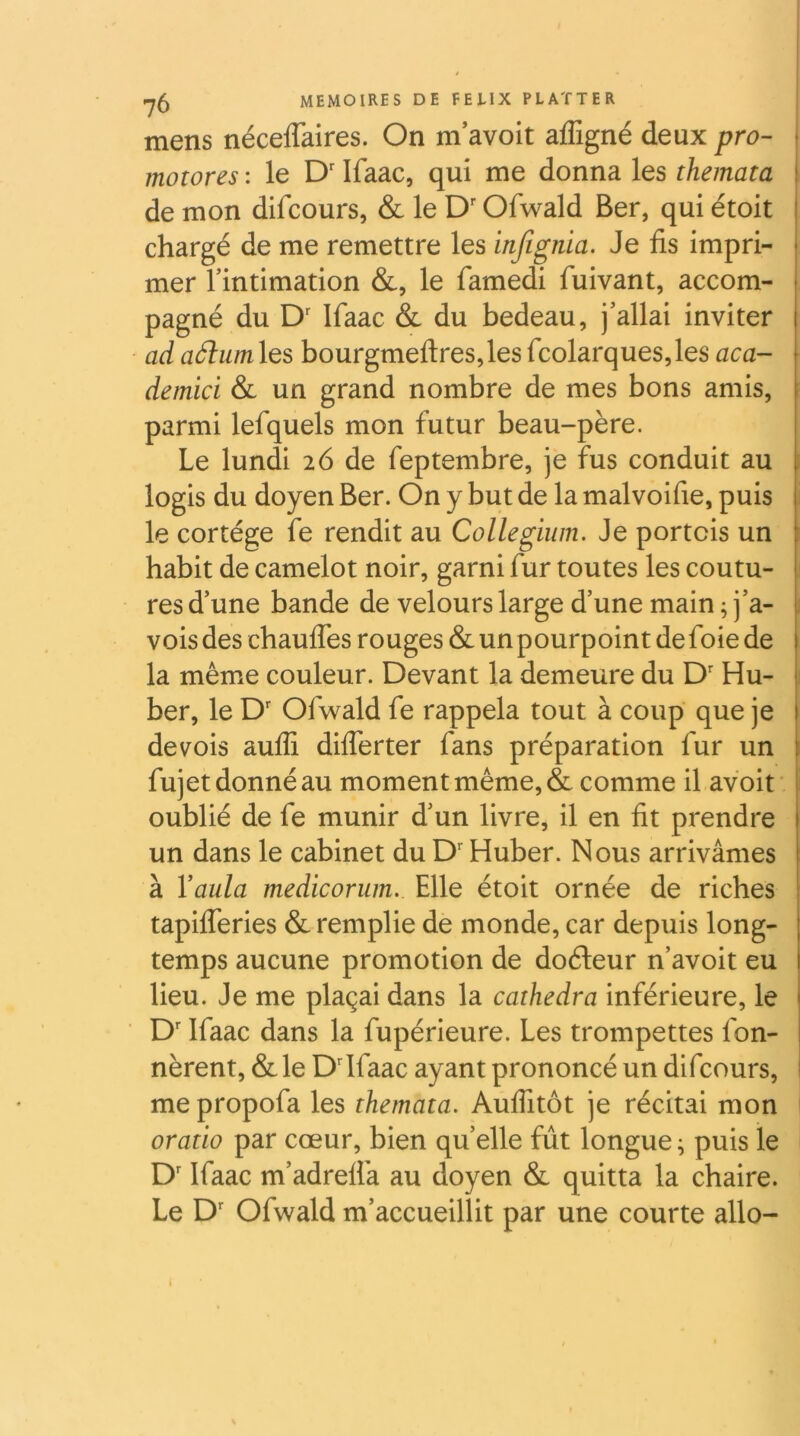 mens néceflaires. On m avoit afTigné deux pro- i motores : le D'Ifaac, qui me donna les themata I de mon difcours, & le D'Ofwald Ber, qui étoit I chargé de me remettre les injïgnia. Je fis impri- i mer Tintimation &, le famedi fuivant, accom- | pagné du D' Ifaac & du bedeau, j’allai inviter ad adlumXQ^ bourgmeftres,lesfcolarques,les aca- demici & un grand nombre de mes bons amis, parmi lefquels mon futur beau-père. Le lundi 26 de feptembre, je fus conduit au ; logis du doyen Ber. On y but de la malvoifie, puis le cortège fe rendit au Collegiiim. Je portcis un ^ habit de camelot noir, garni fur toutes les coutu- res d’une bande de velours large d’une main ; j’a- voisdes chaulfes rouges & un pourpoint de foie de la même couleur. Devant la demeure du D' Hu- j ber, le D' Ofwald fe rappela tout à coup que je | devois aufli diflerter fans préparation fur un 1 fujet donné au moment même, & comme il avoit ■ i oublié de fe munir d’un livre, il en fit prendre un dans le cabinet du D'Huber. Nous arrivâmes à Vaula medicorum. Elle étoit ornée de riches tapifleries & remplie de monde, car depuis long- temps aucune promotion de doéleur n’avoit eu lieu. Je me plaçai dans la cathedra inférieure, le 1 D'Ifaac dans la fupérieure. Les trompettes fon- nèrent, &le D'Ifaac ayant prononcé un difcours, mepropofa les themata. Aufiitôt je récitai mon oratio par cœur, bien quelle fût longue ; puis le D'Ifaac m’adrelfa au doyen & quitta la chaire. Le D Ofwald m’accueillit par une courte allô-