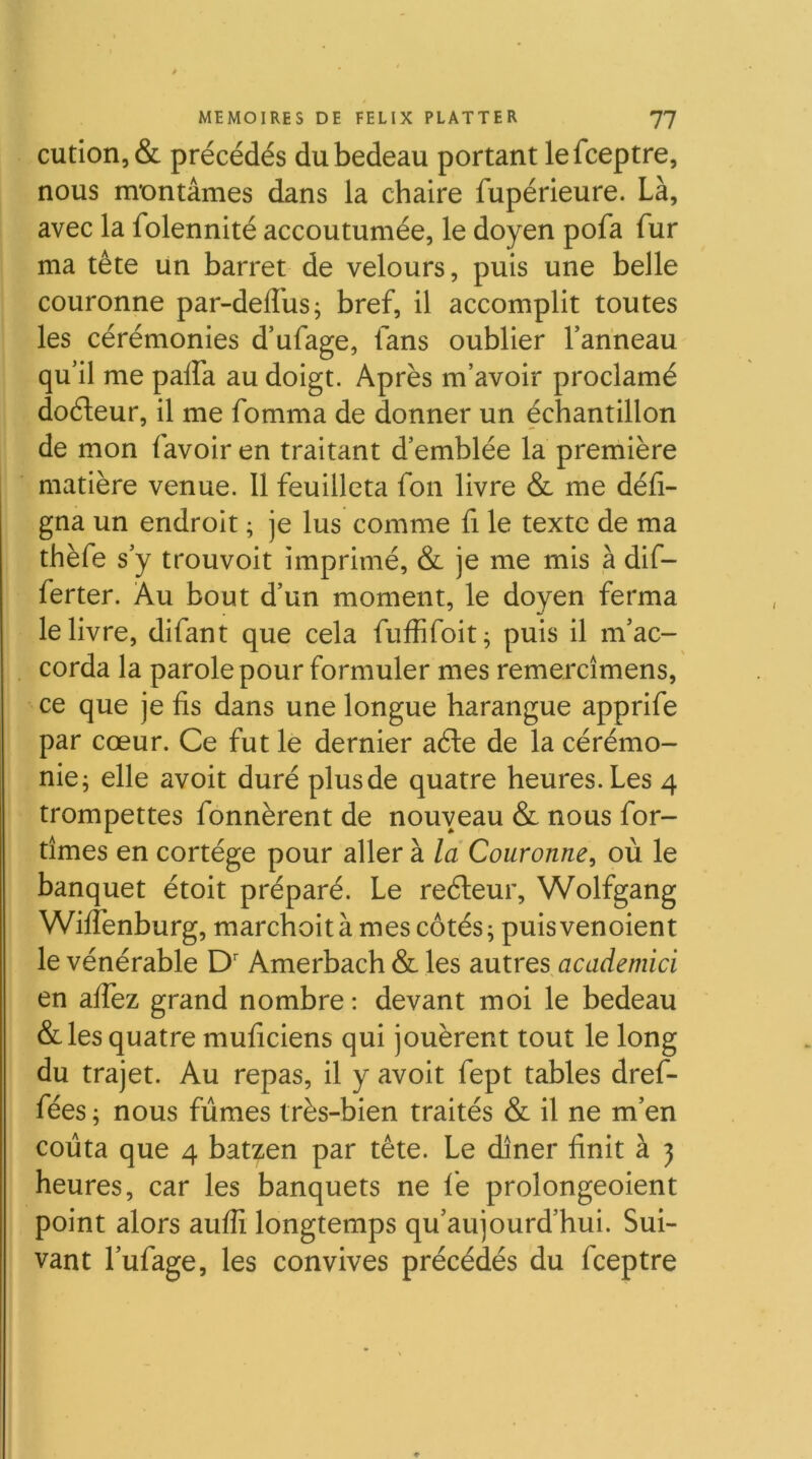 cution,& précédés du bedeau portant lefceptre, nous montâmes dans la chaire fupérieure. Là, avec la folennité accoutumée, le doyen pofa fur ma tête un barret de velours, puis une belle couronne par-deflbs; bref, il accomplit toutes les cérémonies d’ufage, fans oublier Tanneau qu’il me palfa au doigt. Après m’avoir proclamé doéteur, il me fomma de donner un échantillon de mon favoir en traitant d’emblée la première matière venue. Il feuilleta fon livre & me défi- gna un endroit ; je lus comme fi le texte de ma thèfe s’y trouvoit imprimé, & je me mis à dif- ferter. Au bout d’un moment, le doyen ferma le livre, difant que cela fuffifoit^ puis il m’ac- corda la parole pour formuler mes remercîmens, ce que je fis dans une longue harangue apprife par cœur. Ce fut le dernier aéte de la cérémo- nie; elle avoit duré plus de quatre heures. Les 4 trompettes fonnèrent de nouveau & nous for- tîmes en cortège pour aller à la Couronne, où le banquet étoit préparé. Le reéleur, Wolfgang Wilfenburg, marchoitàmes côtés; puisvenoient le vénérable D' Amerbach & les doixtrQs^academici en alfez grand nombre : devant moi le bedeau &les quatre muficiens qui jouèrent tout le long du trajet. Au repas, il y avoit fept tables dref- fées; nous fûmes très-bien traités & il ne m’en coûta que 4 batzen par tête. Le dîner finit à j heures, car les banquets ne le prolongeoient point alors auflî longtemps qu’aujourd’hui. Sui- vant l’ufage, les convives précédés du fceptre