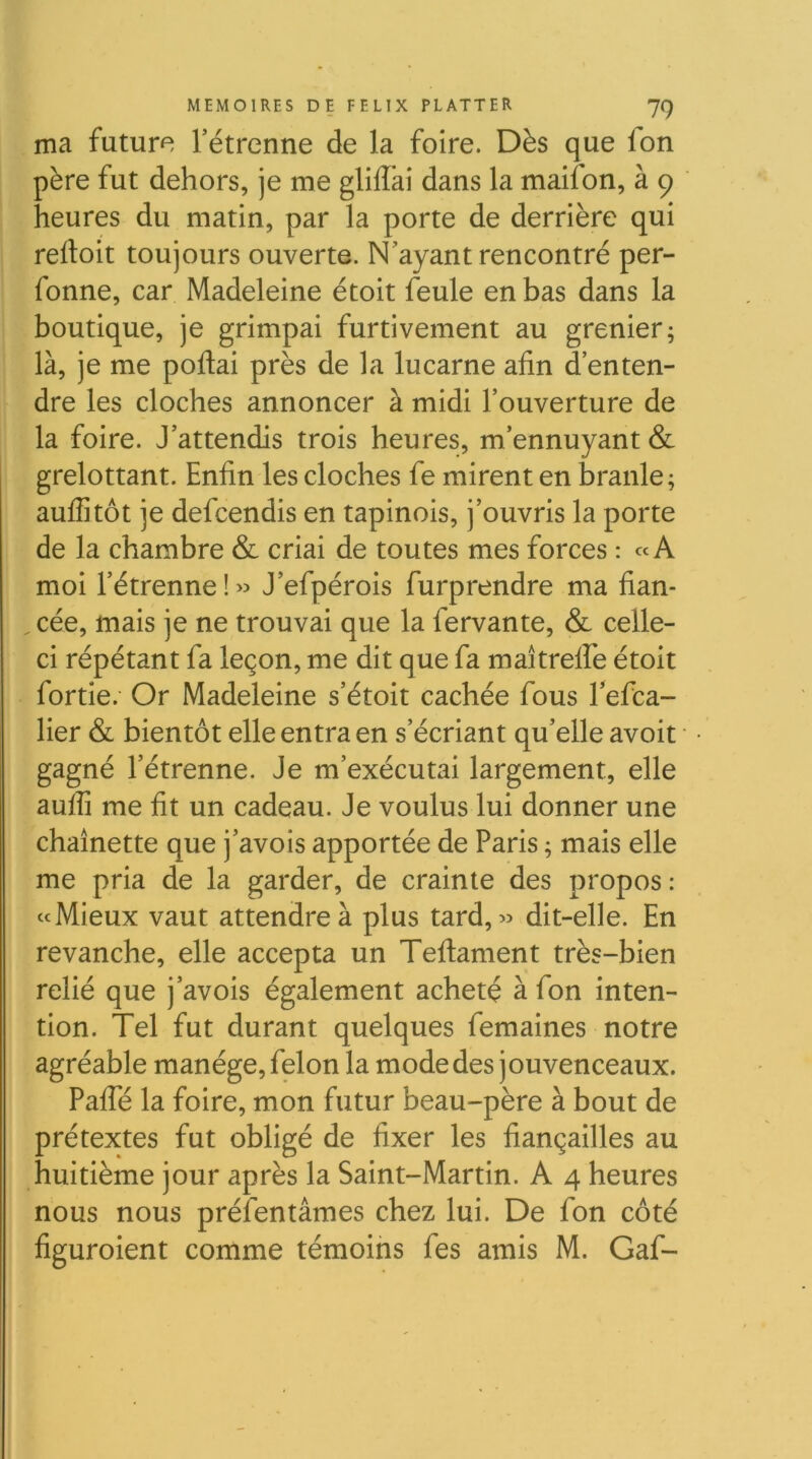 ma future l’étrenne de la foire. Dès que fon père fut dehors, je me gliffai dans la maifon, à 9 heures du matin, par la porte de derrière qui reftoit toujours ouverte. N'ayant rencontré per- fonne, car Madeleine étoit feule en bas dans la boutique, je grimpai furtivement au grenier; là, je me poflai près de la lucarne afin d’enten- dre les cloches annoncer à midi l’ouverture de la foire. J’attendis trois heures, m’ennuyant & grelottant. Enfin les cloches fe mirent en branle; auffitôt je defcendis en tapinois, j’ouvris la porte de la chambre & criai de toutes mes forces : «A moi l’étrenne ! » J’efpérois furprendre ma fian- ^ cée, mais je ne trouvai que la fervante, & celle- ci répétant fa leçon, me dit que fa maîtreffe étoit fortie. Or Madeleine s’étoit cachée fous l’efca- lier & bientôt elle entra en s’écriant qu’elle avoit gagné l’étrenne. Je m’exécutai largement, elle auffi me fit un cadeau. Je voulus lui donner une chaînette que j’avois apportée de Paris ; mais elle me pria de la garder, de crainte des propos: «Mieux vaut attendre à plus tard, « dit-elle. En revanche, elle accepta un Teflament très-bien relié que j’avois également acheté à fon inten- tion. Tel fut durant quelques femaines notre agréable manège, félon la mode des jouvenceaux. PafTé la foire, mon futur beau-père à bout de prétextes fut obligé de fixer les fiançailles au huitième jour après la Saint-Martin. A 4 heures nous nous préfentâmes chez lui. De fon côté figuroient comme témoins fes amis M. Gaf-