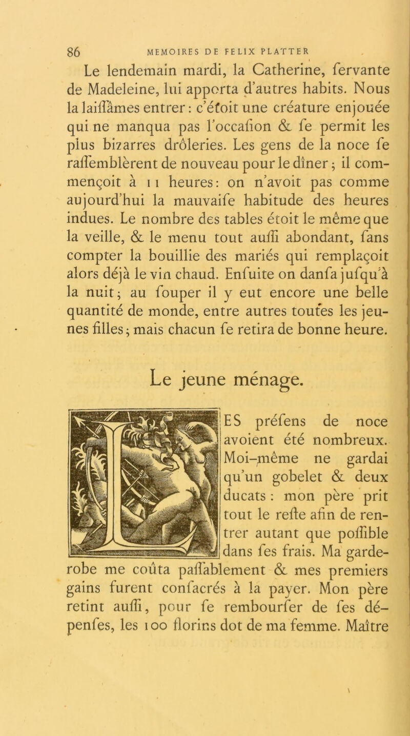 I Le lendemain mardi, la Catherine, fervante de Madeleine, lui apporta d’autres habits. Nous la laiflames entrer : c’éfoit une créature enjouée qui ne manqua pas l’occafion & fe permit les plus bizarres drôleries. Les gens de la noce fe raffemblèrent de nouveau pour le dîner ; il com- mençoit à 11 heures : on n’avoit pas comme aujourd’hui la mauvaife habitude des heures indues. Le nombre des tables étoit le même que la veille, & le menu tout auiîi abondant, fans compter la bouillie des mariés qui remplaçoit alors déjà le vin chaud. Enfuite on danfa jufqu’à la nuit; au fouper il y eut encore une belle quantité de monde, entre autres toutes les jeu- nes filles ; mais chacun fe retira de bonne heure. Le jeune ménage. ES préfens de noce avoient été nombreux. Moi-même ne gardai qu’un gobelet & deux ducats : mon père prit tout le refte afin de ren- trer autant que polfible dans fes frais. Ma garde- robe me coûta palfablement & mes premiers gains furent confacrés à la payer. Mon père retint aufii, pour fe rembourser de fes dé- penfes, les i oo florins dot de ma femme. Maître