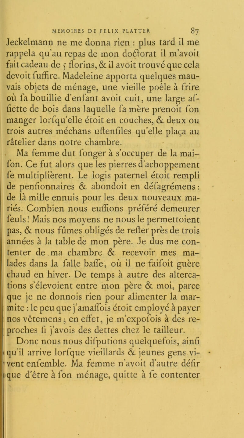 Jeckelmann ne me donna rien : plus tard il me rappela qu’au repas de mon doctorat il m’avoit fait cadeau de y florins, & il avoit trouvé que cela devoir fuffire. Madeleine apporta quelques mau- vais objets de ménage, une vieille poêle à frire où fa bouillie d’enfant avoit cuit, une large af- fiétte de bois dans laquelle fa mère prenoit fon manger lorfqu’elle étoit en couches, & deux ou trois autres méchans uftenfiles qu’elle plaça au râtelier dans notre chambre. Ma femme dut fonger à s’occuper de la mai- fon. Ce fut alors que les pierres d’achoppement fe multiplièrent. Le logis paternel étoit rempli de penfionnaires & abondoit en défagrémens : de là mille ennuis pour les deux nouveaux ma- riés. Combien nous euffions préféré demeurer feuls ! Mais nos moyens ne nous le permettoient pas, & nous fûmes obligés de refter près de trois années à la table de mon père. Je dus me con- tenter de.ma chambre & recevoir mes ma- lades dans la falle baffe, où il ne faifoit guère chaud en hiver. De temps à autre des alterca- tions s’élevoient entre mon père & moi, parce que je ne donnois rien pour alimenter la mar- mite : le peu que j’amaffois étoit employé à payer nos vêtemens; en effet, je m’expofois à des re- proches fl j’avois des dettes chez le tailleur. Donc nous nous difputions quelquefois, ainfi qu’il arrive lorfque vieillards & jeunes gens vi- vent enfemble. Ma femme n’avoit d’autre défir que d’être à fon ménage, quitte à fe contenter