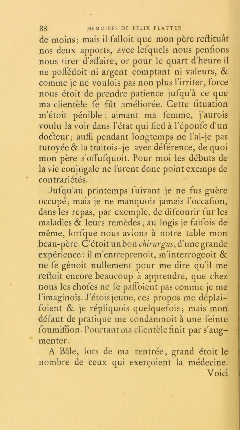 de moins; mais il falloit que mon père reftituât nos deux apports, avec lefquels nous pendons nous tirer d’affaire; or pour le quart d’heure il ne poffédoit ni argent comptant ni valeurs, & comme je ne voulois pas non plus l’irriter, force ‘ nous étoit de prendre patience jufqu’à ce que ma clientèle fe fût améliorée. Cette fituation m’étoit pénible : aimant ma femme, j’aurois voulu la voir dans l’état qui fied à l’époufe d’un doéleur; auffi pendant longtemps ne l’ai-je pas tutoyée & la traitois-je avec déférence, de quoi mon père s’offufquoit. Pour moi les débuts de la vie conjugale ne furent donc point exemps de contrariétés. Jufqu’au printemps fuivant je ne fus guère occupé; mais je ne manquois jamais l’occafion, dans les repas, par exemple, de difcourir fur les maladies & leurs remèdes; au logis je faifois de même, lorfque nous avions à notre table mon beau-père. C’étoit un bon chirurgus^ d’une grande expérience: ilm’entreprenoit, m’interrogeoit & ne fe gênoit nullement pour me dire qu’il me refloit encore beaucoup à apprendre, que chez nous les chofes ne fe paffoient pas comme je me l’imaginois. J’étois jeune, ces propos me déplai- foient & je répliquois quelquefois; mais mon défaut de pratique me condamnoit à une feinte foumifîion. Pourtant ma clientèle finit par s’aug- menter. A Bâle, lors de ma rentrée, grand étoit le nombre de ceux qui exerçoient la médecine. Voici