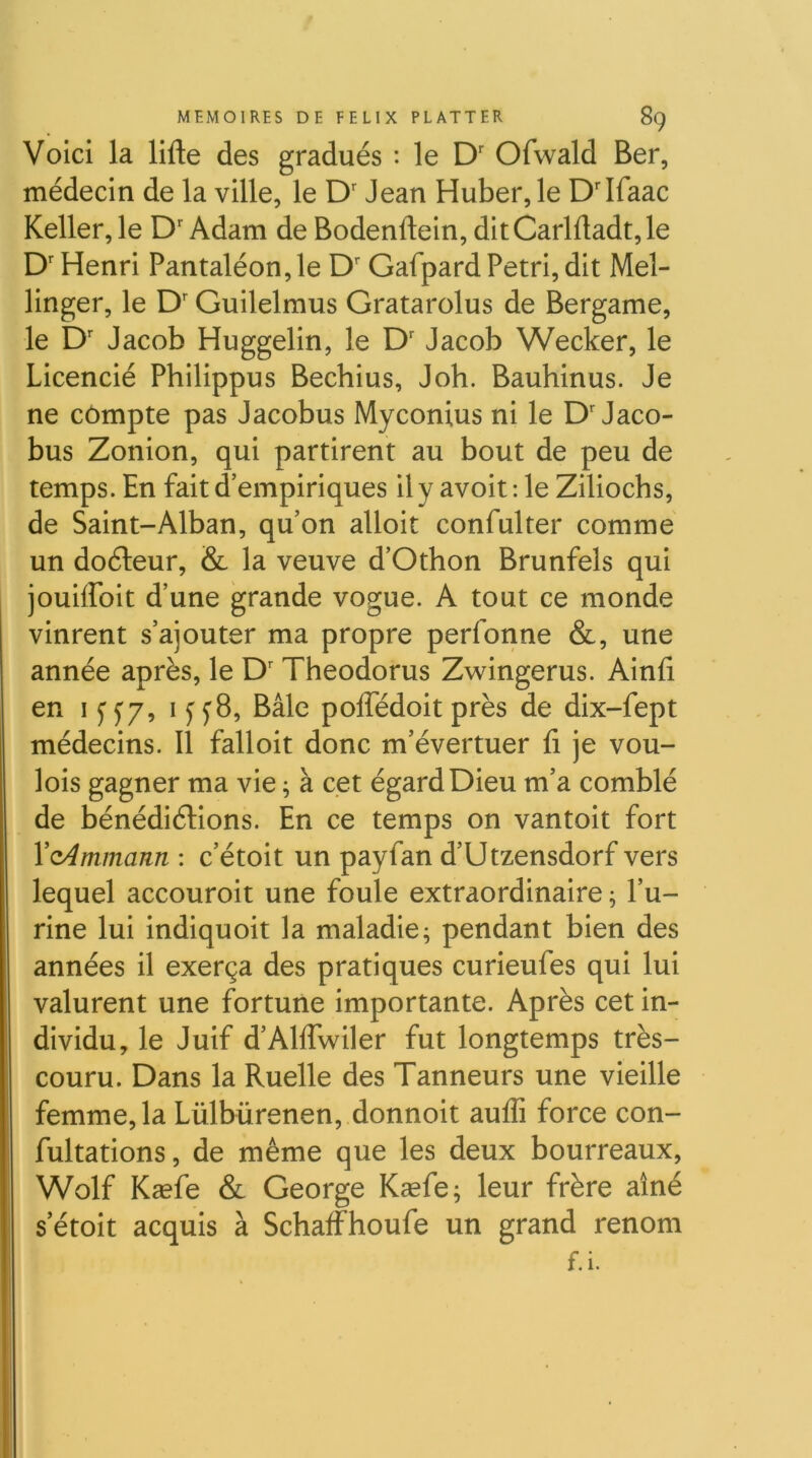 Voici la lifte des gradués : le D' Ofwald Ber, médecin de la ville, le Jean Huber, le D'iraac Keller,le D'Adam de Bodenftein, ditCarlftadt,le D'Henri Pantaléon,le D'Gafpard Pétri, dit Mel- linger, le D'Guilelmus Gratarolus de Bergame, le D' Jacob Huggelin, le D' Jacob Wecker, le Licencié Philippus Bechius, Joh. Bauhinus. Je ne compte pas Jacobus Myconius ni le D'Jaco- bus Zonion, qui partirent au bout de peu de temps. En fait d’empiriques il y avoit : le Ziliochs, de Saint-Alban, qu’on alloit confulter comme un doéleur, & la veuve d’Othon Brunfels qui jouiffoit d’une grande vogue. A tout ce monde vinrent s’ajouter ma propre perfonne &, une année après, le D'Theodorus Zwingerus. Ainfi en I y y/, I yy8, Bâle poftedoit près de dix-fept médecins. 11 falloit donc m’évertuer fi je vou- lois gagner ma vie ; à cet égard Dieu m’a comblé de bénédiélions. En ce temps on vantoit fort VcAmmann : c’étoit un payfan d’Utzensdorf vers lequel accouroit une foule extraordinaire ; l’u- rine lui indiquoit la maladie; pendant bien des années il exerça des pratiques curieufes qui lui valurent une fortune importante. Après cet in- dividu, le Juif d’Alflwiler fut longtemps très- couru. Dans la Ruelle des Tanneurs une vieille femme, la Lülbürenen, donnoit aufli force con- fultations, de même que les deux bourreaux, Wolf Kæfe & George Kæfe; leur frère aîné s etoit acquis à Schaffhoufe un grand renom