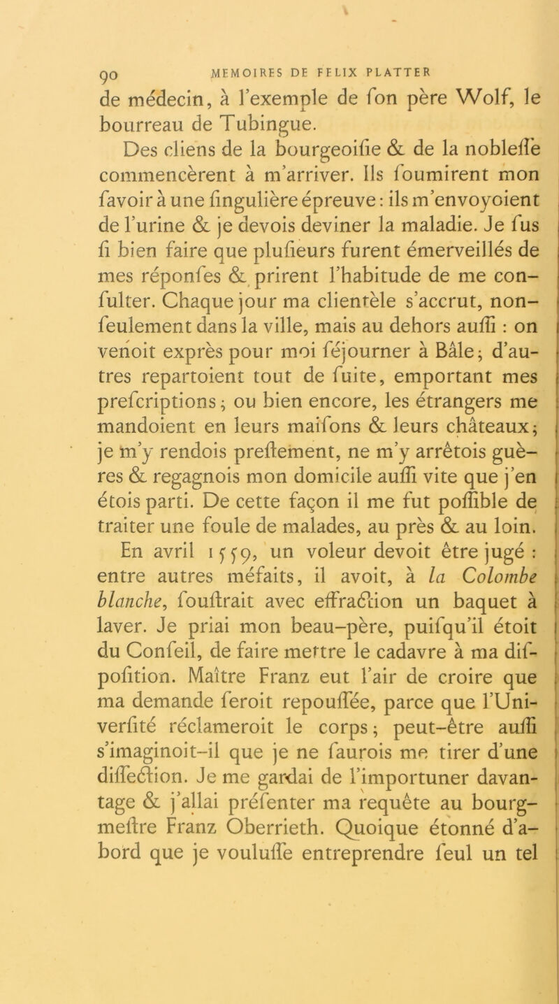 de médecin, à l’exemple de Ton père Wolf, le bourreau de Tubingue. Des cliens de la bourgeoifie & de la nobleflè commencèrent à m’arriver. Ils fournirent mon favoir à une fingulière épreuve ; ils m’envoyoient i de l’urine & je devois deviner la maladie. Je fus fl bien faire que plufieurs furent émerveillés de mes réponfes & prirent l’habitude de me con- fulter. Chaque jour ma clientèle s’accrut, non- feulement dans la ville, mais au dehors aufîî : on vehoit exprès pour moi féjourner à Bâle^ d’au- tres repartoient tout de fuite, emportant mes prefcriptions ; ou bien encore, les étrangers me mandoient en leurs maifons & leurs châteaux; je m’y rendois preftement, ne m’y arrétois guè- res & regagnois mon domicile aufli vite que j’en || étois parti. De cette façon il me fut poffible de i traiter une foule de malades, au près & au loin. ^ En avril i jyp, un voleur devoit être jugé : entre autres méfaits, il avoit, à la Colombe | blanche^ fouftrait avec effraélion un baquet à laver. Je priai mon beau-père, puifqu’il étoit du Confeil, de faire mettre le cadavre à ma dif- pofition. Maître Franz eut l’air de croire que ma demande feroit repouffée, parce que l’Uni- verfité réclameroit le corps ; peut-être aulE ji s’imaginoit-il que je ne faurois me tirer d’une I dilfeélion. Je me gardai de l’importuner davan- j tage & j’allai présenter ma requête au bourg- j meftre Franz Oberrieth. Quoique étonné d’a- • bord que je voululfe entreprendre feul un tel i