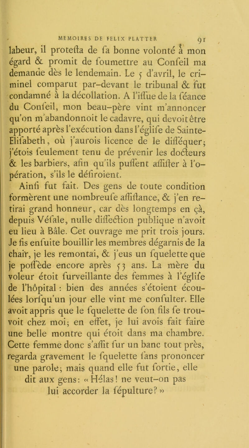 / labeur, il protefta de fa bonne volonté à mon égard & promit de foumettre au Confeil ma demande dès le lendemain. Le ^ d’avril, le cri- minel comparut par-devant le tribunal & fut condamné à la décollation. A l’iflue de la féance du Confeil, mon beau-père vint m’annoncer qu’on m’abandonnoit le cadavre, qui devoitêtre apporté après l’exécution dans l’églife de Sainte- Elifabeth, où j’aurois licence de le difféquer; j’étois feulement tenu de prévenir les doéleurs & les barbiers, afin qu’ils puflènt affifier à l’o- pération, s’ils le défiroient. Ainfi fut fait. Des gens de toute condition formèrent une nombreufe aflîftance, & j’en re- tirai grand honneur, car dès longtemps en çà, depuis Véfale, nulle difleélion publique n’avoit eu lieu à Bâle. Cet ouvrage me prit trois jours. Je fis enfuite bouillir les membres dégarnis de la chair, je les remontai, & j’eus un fquelette que je polfède encore après ans. La mère du voleur étoit furveillante des femmes à l’églile de l’hôpital : bien des années s’étoient écou- lées lorsqu’un jour elle vint me confulter. Elle avoit appris que le fquelette de fon fils fe trou- voit chez moi; en effet, je lui avois fait faire une belle montre qui étoit dans ma chambre. Cette femme donc s’affit fur un banc tout près, regarda gravement le fquelette fans prononcer une parole; mais quand elle fut fortie, elle dit aux gens: «Hélas! ne veut-on pas lui accorder la fépulture? »