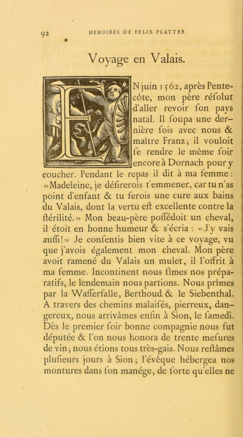 Voyage en Valais. N juin 1^62, après Pente- | côte, mon père réfolut ^ d’aller revoir fon pays | natal. Il foupa une der- nière fois avec nous & ^ maître Franz; il vouloit ‘ fe rendre le même foir encoreàDornach poury coucher. Pendant le repas il dit à ma femme : «Madeleine, je défirerois t’emmener, car tu n’as : point d’enfant & tu ferois une cure aux bains : du Valais, dont la vertu eft excellente contre la ; ftérilité. ^:> Mon beau-père polfédoit un cheval, j il étoit en bonne humeur & s’écria ; «J’y vais : aulElw Je confentis bien vite à ce voyage, vu ! que j’avois également mon cheval. Mon père avoit ramené du Valais un mulet, il l’offrit à ; ma femme. Incontinent nous fîmes nos prépa- ^ , ratifs, le lendemain nous partions. Nous prîmes I par la Wafferfalle, Berthoud & le'Siebenthal. A travers des chemins malaifés, pierreux, dan- gereux, nous arrivâmes enfin à Sion, le famedi. Dès le premier foir bonne compagnie nous fut députée & l’on nous honora de trente mefures j de vin; nous étions tous très-gais. Nous reliâmes i plufieurs jours à Sion ; l’évêque hébergea nos montures dans fon manège, de forte qu’elles ne