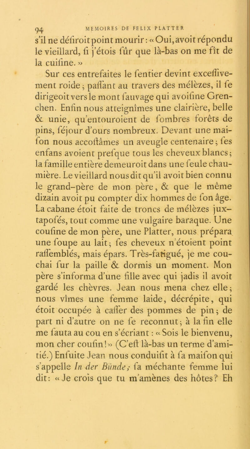 s’il ne défiroit point mourir : « Oui, avoir répondu le vieillard, li j’étois fur que là-bas on me fît de la cuiline. >:» Sur ces entrefaites le fentier devint excelfive- ment roide ^ palfant au travers des mélèzes, il fe dirigeoitversle mont fauvage qui avoifine Gren- chen. Enfin nous atteignîmes une clairière, belle & unie, qu’entouroient de fombres forêts de pins, féjour d’ours nombreux. Devant une mai- fon nous accoftâmes un aveugle centenaire^ les enfans avoient prefque tous les cheveux blancs ; la famille entière demeuroit dans une feule chau- mière. Le vieillard nous dit qu’il avoit bien connu le grand-père de mon père, & que le même dizain avoit pu compter dix hommes de fon âge. La cabane étoit faite de troncs de mélèzes jux- tapofés, tout comme une vulgaire baraque. Une confine de mon père, une Flatter, nous prépara une foupe au lait; fes cheveux n’étoient point raffemblés, mais épars. Très-fatigué, je me cou- chai fur la paille & dormis un moment. Mon père s’informa d’une fille avec qui jadis il avoit gardé les chèvres. Jean nous mena chez elle; nous vîmes une femme laide, décrépite, qui étoit occupée à cafîèr des pommes de pin; de part ni d’autre on ne fe reconnut; à la fin elle me fauta au cou en s’écriant : « Sois le bienvenu, mon cher coufinî^î (C’eft là-bas un terme d’ami- tié.) Enfuite Jean nous conduifit à fa maifon qui s’appelle In der Blinde; fa méchante femme lui dit: «Je crois que tu m’amènes des hôtes? Eh