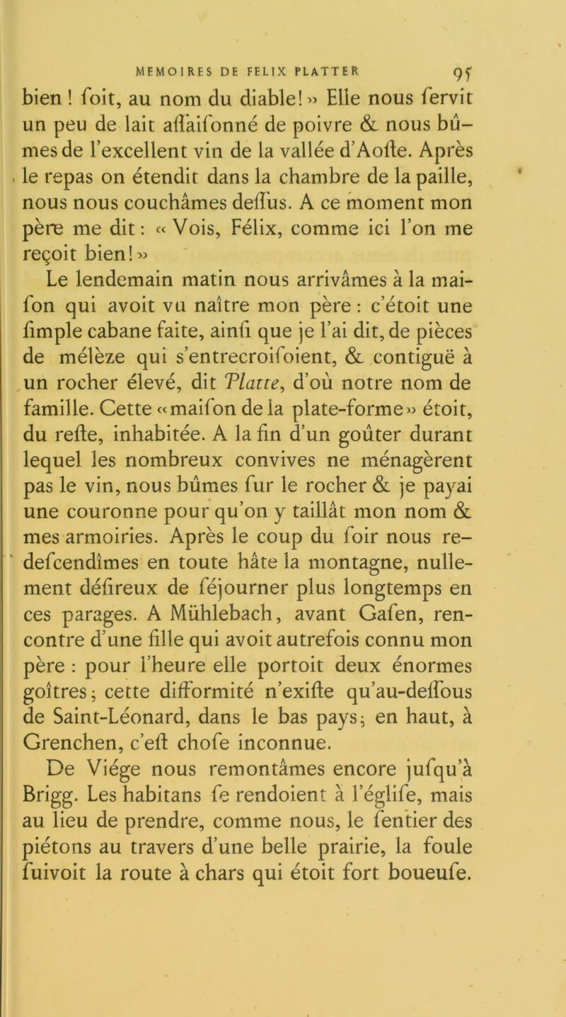 bien ! foit, au nom du diable! « Elle nous fervit un peu de lait afîaifonné de poivre & nous bû- mes de l’excellent vin de la vallée d’Aofte. Après . le repas on étendit dans la chambre de la paille, nous nous couchâmes deffus. A ce moment mon père me dit: «Vois, Félix, comme ici l’on me reçoit bien!>:» Le lendemain matin nous arrivâmes à la mai- fon qui avoit vu naître mon père : c’étoit une fimple cabane faite, ainfi que je l’ai dit, de pièces de mélèze qui s’entrecroifoient, & contiguë à un rocher élevé, dit Tlatre, d’où notre nom de famille. Cette «maifon de la plate-forme « étoit, du refte, inhabitée. A la fin d’un goûter durant lequel les nombreux convives ne ménagèrent pas le vin, nous bûmes fur le rocher & je payai une couronne pour qu’on y taillât mon nom & mes armoiries. Après le coup du foir nous re- defcendîmes en toute hâte la montagne, nulle- ment défireux de féjourner plus longtemps en ces parages. A Mühlebach, avant Gafen, ren- contre d’une fille qui avoit autrefois connu mon père : pour l’heure elle portoit deux énormes goitres ; cette difformité n’exifle qu’au-deffous de Saint-Léonard, dans le bas pays^ en haut, à Grenchen, c’eft chofe inconnue. De Viége nous remontâmes encore jufqu a Brigg. Les habitans fe rendoient à l’églife, mais au lieu de prendre, comme nous, le fentier des piétons au travers d’une belle prairie, la foule fuivoit la route à chars qui étoit fort boueufe.