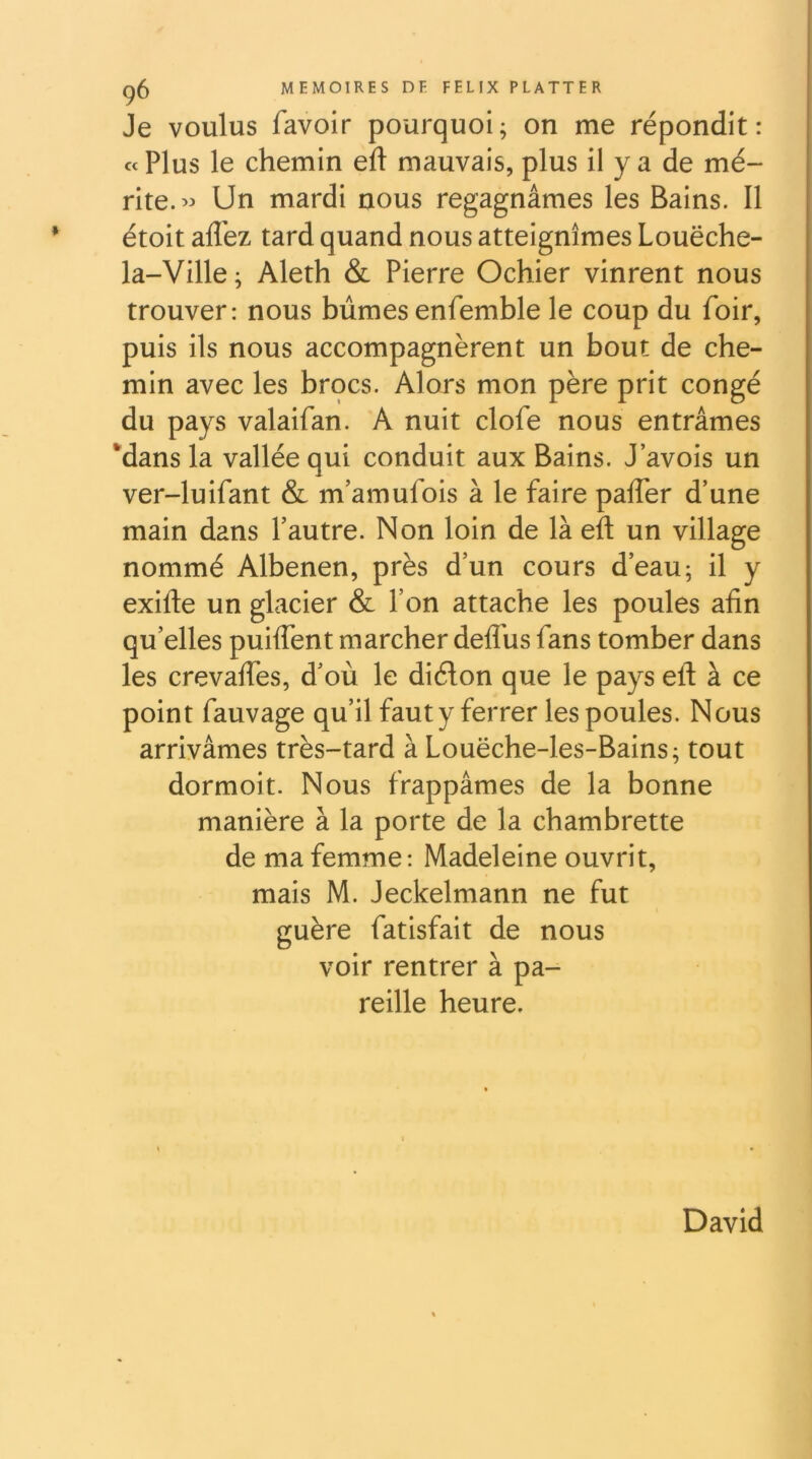 Je voulus favoir pourquoi; on me répondit: « Plus le chemin eft mauvais, plus il y a de mé- rite.” Un mardi nous regagnâmes les Bains. Il étoit afl'ez tard quand nous atteignîmes Louëche- la-Ville ; Aleth & Pierre Ochier vinrent nous trouver: nous bûmes enfemble le coup du foir, puis ils nous accompagnèrent un bout de che- min avec les brocs. Alors mon père prit congé du pays valaifan. A nuit clofe nous entrâmes *dans la vallée qui conduit aux Bains. J’avois un ver-luifant & m’amufois à le faire paffer d’une main dans l’autre. Non loin de là eft un village nommé Albenen, près d’un cours d’eau ; il y exifte un glacier & l’on attache les poules afin qu’elles puiflent marcher deflus fans tomber dans les crevaftes, d’où le diélon que le pays eft à ce point fauvage qu’il faut y ferrer les poules. Nous arrivâmes très-tard à Louëche-les-Bains; tout dormoit. Nous frappâmes de la bonne manière à la porte de la chambrette de ma femme*. Madeleine ouvrit, mais M. Jeckelmann ne fut guère fatisfait de nous voir rentrer à pa- reille heure. David