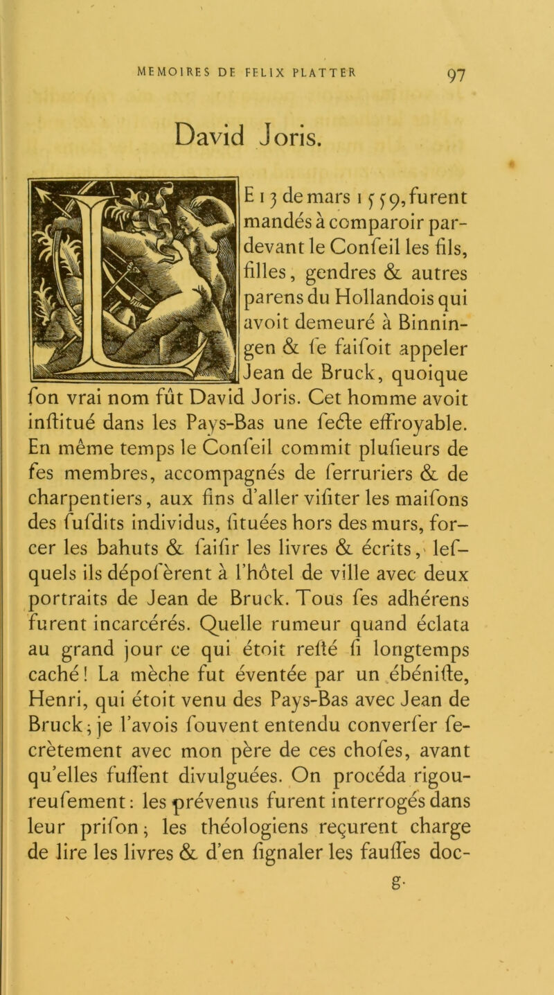 David J oris. E 13 de mars i f 9, furent mandés à comparoir par- devant le Confeil les fils, filles, gendres & autres parens du Hollandois qui avoit demeuré à Binnin- gen & fe faifoit appeler Jean de Bruck, quoique fon vrai nom fût David Joris. Cet homme avoit inftitué dans les Pays-Bas une feéle effroyable. En même temps le Confeil commit plufieurs de fes membres, accompagnés de ferruriers & de charpentiers, aux fins d’aller vifiter les maifons des fufdits individus, fituées hors des murs, for- cer les bahuts & faifir les livres & écrits,' lef- quels ils dépofèrent à l’hôtel de ville avec deux portraits de Jean de Bruck. Tous fes adhérens furent incarcérés. Quelle rumeur quand éclata au grand jour ce qui étoit refté fi longtemps caché ! La mèche fut éventée par un .ébénifte, Henri, qui étoit venu des Pays-Bas avec Jean de Bruck ^ je Pavois fouvent entendu converfer fe- crètement avec mon père de ces chofes, avant qu’elles fuffent divulguées. On procéda rigou- reufement : les prévenus furent interrogés dans leur prifon ; les théologiens reçurent charge de lire les livres & d’en fignaler les fauflès doc- g-