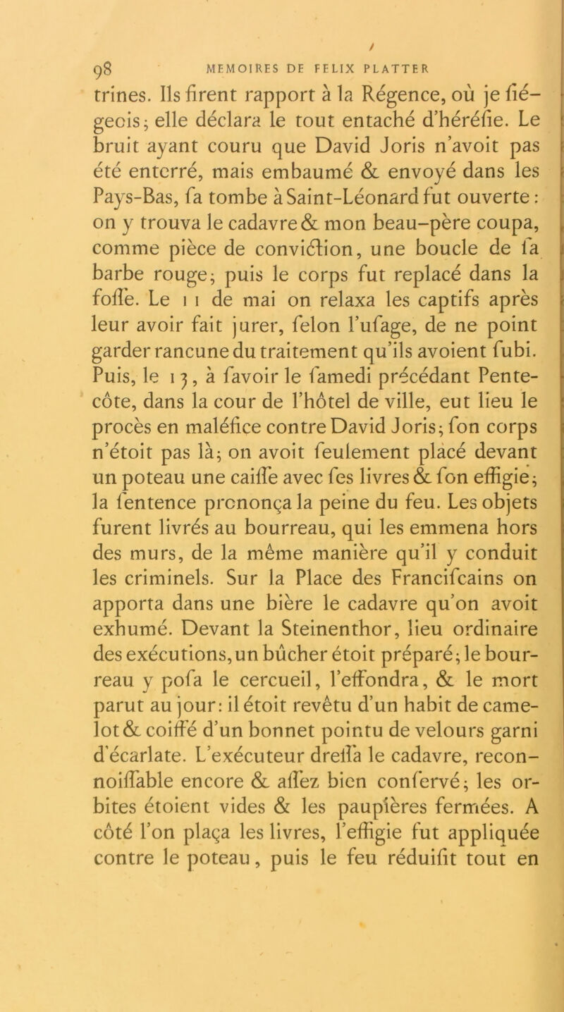 / MEMOIRES DE FELIX FLATTER trines. Ils firent rapport à la Régence, où je fié- gecis; elle déclara le tout entaché d’héréfie. Le : bruit ayant couru que David Joris n’avoit pas été enterré, mais embaumé & envoyé dans les Pays-Bas, fa tombe à Saint-Léonard fut ouverte : on y trouva le cadavre & mon beau-père coupa, , comme pièce de conviélion, une boucle de fa barbe rouge; puis le corps fut replacé dans la foflè. Le 1 1 de mai on relaxa les captifs après leur avoir fait jurer, félon fufage, de ne point garder rancune du traitement qu’ils avoient fubi. Puis, le ij, h favoir le famedi précédant Pente- côte, dans la cour de l’hotel de ville, eut lieu le procès en maléfice contre David Joris; fon corps n’étoit pas là; on avoit feulement placé devant un poteau une cailTe avec fes livres & fon effigie; la fentence prononça la peine du feu. Les objets furent livrés au bourreau, qui les emmena hors des murs, de la même manière qu’il y conduit les criminels. Sur la Place des Francifcains on apporta dans une bière le cadavre qu’on avoit exhumé. Devant la Steinenthor, lieu ordinaire des exécutions,un bûcher étoit préparé; le bour- reau y pofa le cercueil, l’effondra, & le mort parut au jour: il étoit revêtu d’un habit de came- lot & coiffé d’un bonnet pointu de velours garni d’écarlate. L’exécuteur drelfa le cadavre, recon- noiffable encore & alfez bien confervé; les or- bites étoient vides & les paupières fermées. A côté l’on plaça les livres, l’effigie fut appliquée contre le poteau, puis le feu réduifit tout en