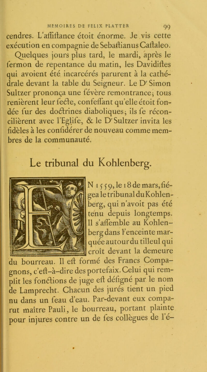 cendres. L’afEilance étoit énorme. Je vis cette exécution en compagnie de Sebaftianus Caftaleo. Qiielques jours plus tard, le mardi, après le fermon de repentance du matin, les Davidiftes qui avoient été incarcérés parurent à la cathé- drale devant la table du Seigneur. Le D'Simon Sultzer prononça une févère remontrance* tous renièrent leurfeéle, confeffant quelle étoit fon- dée fur des doctrines diaboliques ^ ils fe récon- cilièrent avec TEglife, & le D'Sultzer invita les fidèles à les confidérer de nouveau comme mem- bres de la communauté. Le tribunal du Kohlenberg. N IJ y 9, le 18 de mars, fié- gea le tribunal du Kohlen- berg, qui n'avoit pas été tenu depuis longtemps. 11 s’alTemble au Kohlen- berg dans f enceinte mar- quée autour du tilleul qui croît devant la demeure du bourreau. Il eft formé des Francs Compa- gnons, c’eft-à-dire des portefaix. Celui qui rem- plit les fonélions de juge eft défigné par le nom de Lamprecht. Chacun des jures tient un pied nu dans un feau d’eau. Par-devant eux compa- rut maître Pauli, le bourreau, portant plainte