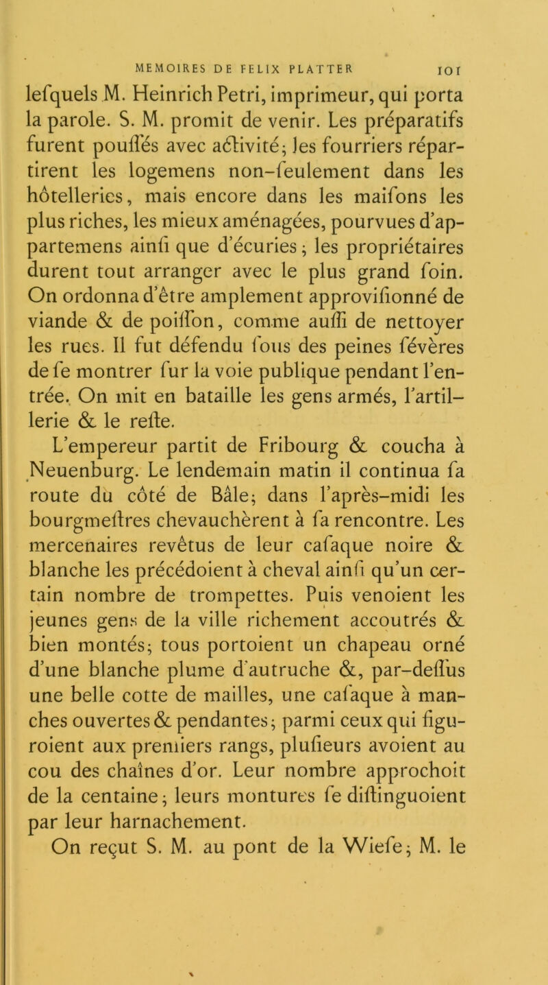 lefquels M. Heinrich Pétri, imprimeur, qui porta la parole. S. M. promit de venir. Les préparatifs furent poulies avec aélivité; les fourriers répar- tirent les logemens non-feulement dans les hôtelleries, mais encore dans les maîfons les plus riches, les mieux aménagées, pourvues d’ap- partemens ainfi que d’écuries ; les propriétaires durent tout arranger avec le plus grand foin. On ordonna d’être amplement approvifionné de viande & de poilfon, comme aulîî de nettoyer les rues. Il fut défendu fous des peines févères de fe montrer fur la voie publique pendant l’en- trée. On mit en bataille les gens armés, Tartil- 1erie & le relie. L’empereur partit de Fribourg & coucha à Neuenburg. Le lendemain matin il continua fa route du côté de Bâle; dans l’après-midi les bourgmelires chevauchèrent à fa rencontre. Les mercenaires revêtus de leur cafaque noire & blanche les précédoient à cheval ainfi qu’un cer- tain nombre de trompettes. Puis venoient les jeunes gen.s de la ville richement accoutrés & bien montés; tous portoient un chapeau orné d’une blanche plume d'autruche &, par-delîus une belle cotte de mailles, une cafaque à man- ches ouvertes &: pendantes ; parmi ceux qui hgu- roient aux premiers rangs, plufieurs avoient au cou des chaînes d’or. Leur nombre approchoit de la centaine; leurs montures fe diftinguoient par leur harnachement.