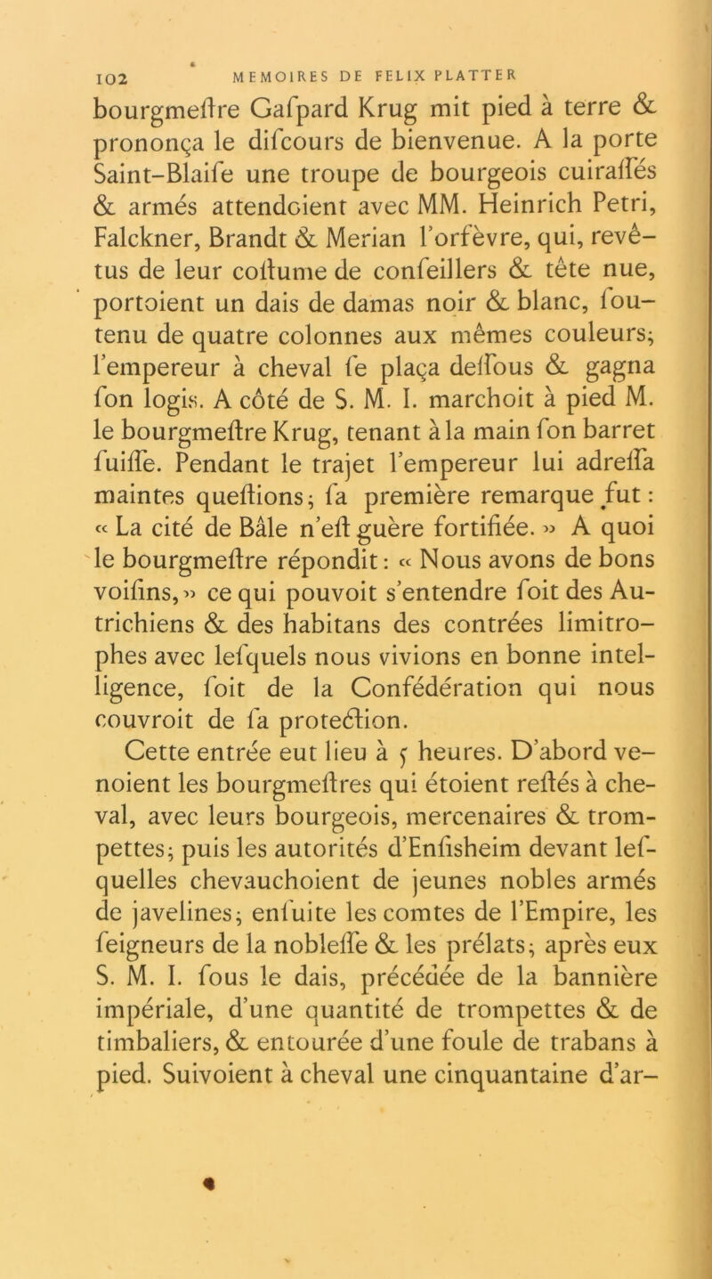 bourgmeftre Gafpard Krug mit pied à terre & prononça le difcours de bienvenue. A la porte Saint-Blaife une troupe de bourgeois cuiralfés & armés attendaient avec MM. Heinrich Pétri, Falckner, Brandt & Merian l’orfèvre, qui, revê- tus de leur collume de confeillers & tête nue, portoient un dais de damas noir & blanc, fou- tenu de quatre colonnes aux mêmes couleurs; l’empereur à cheval fe plaça delfous & gagna fon logis. A côté de S. M. I. marchoit à pied M. le bourgmeftre Krug, tenant à la main fon barret fuiffe. Pendant le trajet l’empereur lui adreffa maintes queflions ; fa première remarque fut : « La cité de Bâle n’efl guère fortifiée. » A quoi le bourgmeftre répondit : « Nous avons de bons voifins,’) ce qui pouvoit s’entendre foit des Au- trichiens & des habitans des contrées limitro- phes avec lefquels nous vivions en bonne intel- ligence, foit de la Confédération qui nous couvroit de fa protection. Cette entrée eut lieu à j heures. D’abord ve- noient les bourgmeftres qui étoient reftés à che- val, avec leurs bourgeois, mercenaires & trom- pettes; puis les autorités d’Enfisheim devant lef- quelles chevauchoient de jeunes nobles armés de javelines; enfuite les comtes de l’Empire, les feigneurs de la nobleffe & les prélats; après eux S. M. I. fous le dais, précédée de la bannière impériale, d’une quantité de trompettes & de timbaliers, & entourée d’une foule de trabans à pied. Suivoient à cheval une cinquantaine d’ar- %