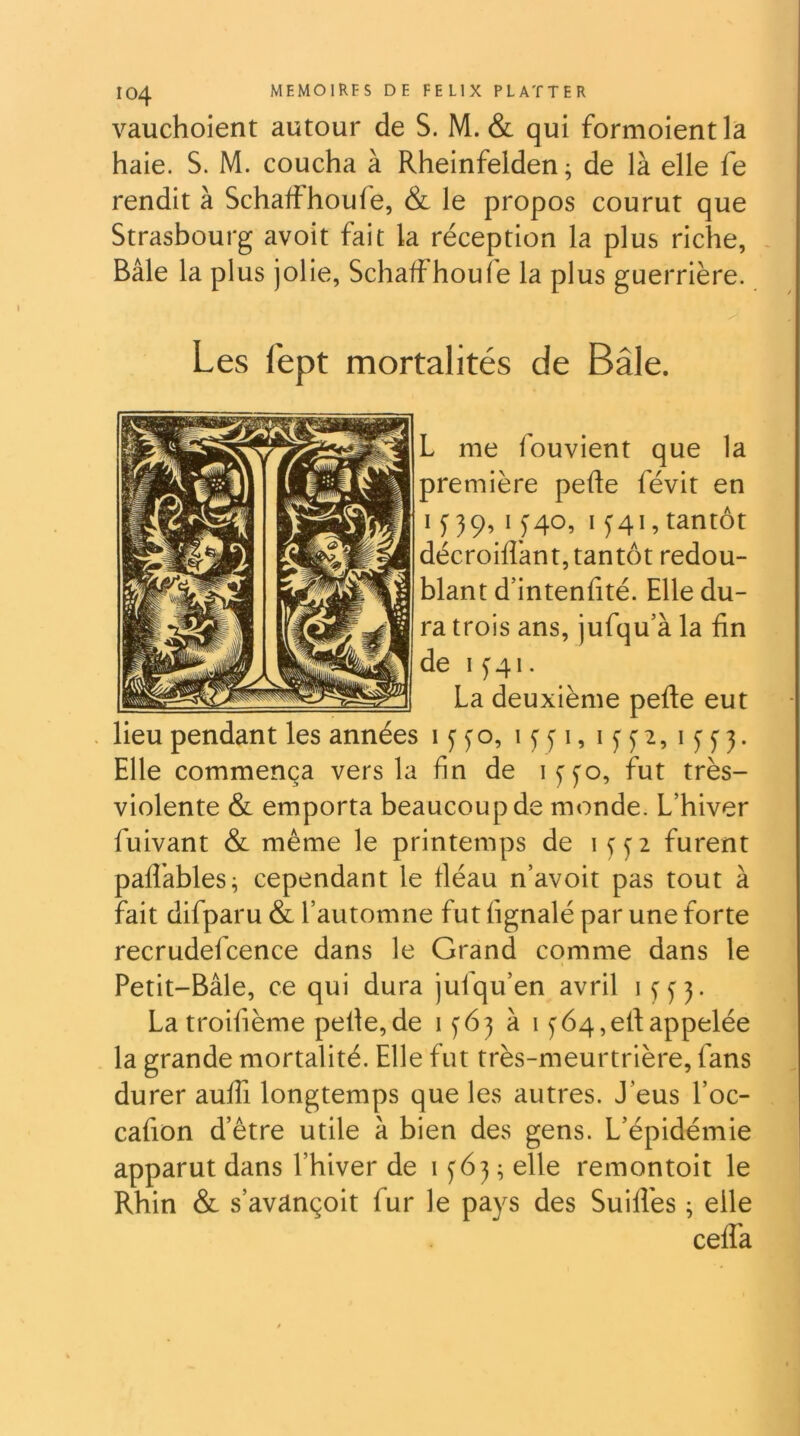 vauchoient autour de S. M. & qui formoientla haie. S. M. coucha à Rheinfelden ; de là elle fe rendit à Schalfhoufe, & le propos courut que Strasbourg avoit fait la réception la plus riche, - Bâle la plus jolie, Schalfhoufe la plus guerrière. Les fept mortalités de Bâle. L me fouvient que la première pefte févit en I f 39, 15”40, 1341, tantôt décroiflànt, tantôt redou- blant d’intenfité. Elle du- ra trois ans, jufqu’à la fin de 1^41. La deuxième pelle eut lieu pendant les années iffo, 13 fi, Elle commença vers la fin de lyfo, fut très- violente & emporta beaucoup de monde. L’hiver fuivant & même le printemps de furent pafl’ables; cependant le fiéau n’avoit pas tout à fait difparu & l’automne fut fignalé par une forte recrudefcence dans le Grand comme dans le Petit-Bâle, ce qui dura jufqu’en avril 1333. La troifième pelle,de 1^63 à 1364,etlappelée la grande mortalité. Elle fut très-meurtrière, fans durer aulfi longtemps que les autres. J’eus l’oc- cafion d’être utile à bien des gens. L’épidémie apparut dans l’hiver de G63 ; elle remontoit le Rhin & s’avançoit fur le pays des Suiflès ; elle celfa