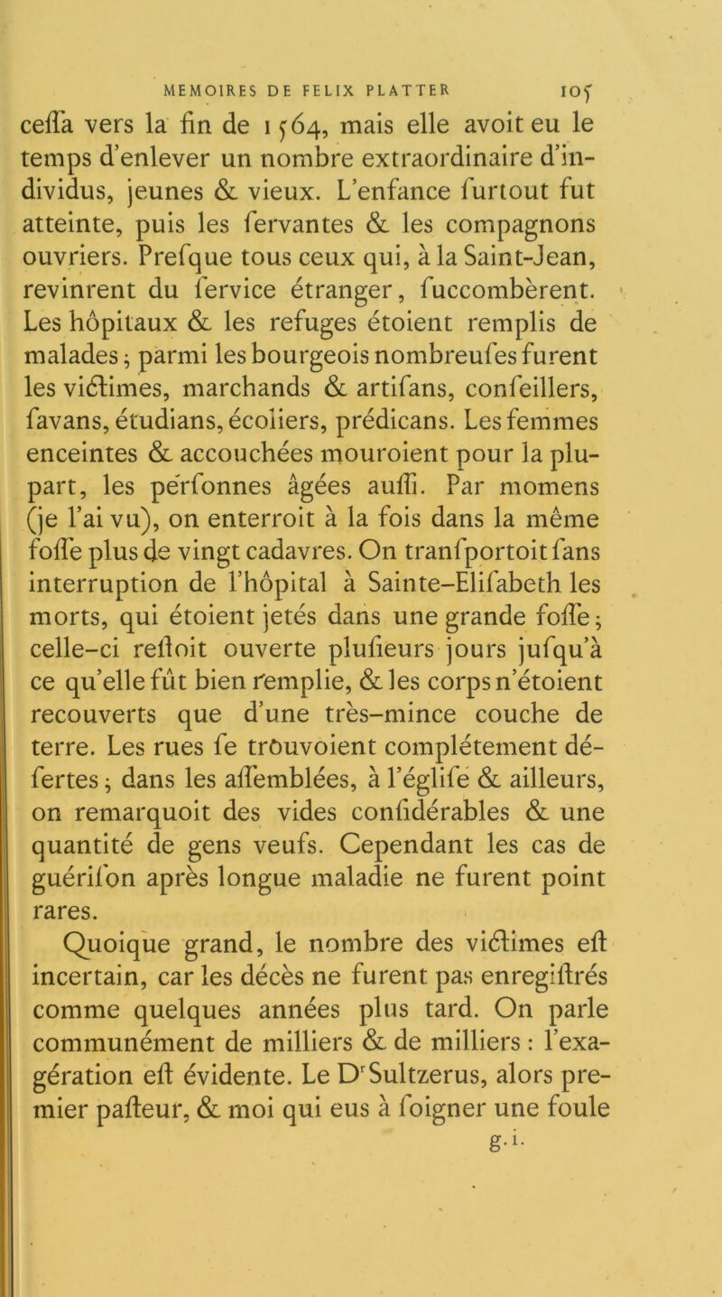 cefla vers la fin de i y 64, mais elle avoit eu le temps d’enlever un nombre extraordinaire d’in- dividus, jeunes & vieux. L’enfance furtout fut atteinte, puis les fervantes & les compagnons ouvriers. Prefque tous ceux qui, à la Saint-Jean, revinrent du iervice étranger, fuccombèrent. v Les hôpitaux & les refuges étoient remplis de malades ^ parmi les bourgeois nombreufes furent les viélimes, marchands & artifans, confeillers, favans, étudians, écoliers, prédicans. Les femmes enceintes & accouchées mouroient pour la plu- part, les peVfonnes âgées auflî. Par momens (je l’ai vu), on enterroit à la fois dans la même fofle plus de vingt cadavres. On tranfportoitfans interruption de l’hôpital à Sainte-Elifabeth les morts, qui étoient jetés dans une grande fofle; celle-ci refloit ouverte plufieurs jours jufqu’à ce qu’ellefût bien remplie, &les corps n’étoient recouverts que d’une très-mince couche de terre. Les rues fe trôuvoient complètement dé- fertes ; dans les aflbmblées, à l’églifé & ailleurs, on remarquoit des vides confidérables & une quantité de gens veufs. Cependant les cas de guérifon après longue maladie ne furent point rares. Quoique grand, le nombre des viélimes efl: incertain, car les décès ne furent pa.s enregiftrés comme quelques années plus tard. On parle communément de milliers & de milliers : l’exa- gération efl; évidente. Le D'Sultzerus, alors pre- mier pafl:eur, & moi qui eus à foigner une foule
