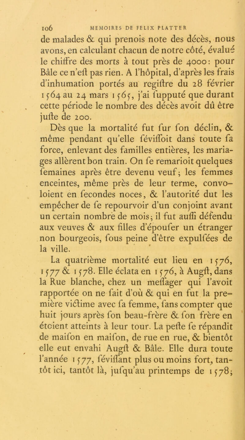 de malades & qui prenois note des décès, nous avons, en calculant chacun de notre côté, évalué le chiffre des morts à tout près de 4000: pour Bâle ce n’efl pas rien. A l’hôpital, d’après les frais d’inhumation portés au regiftre du 28 février IJ64 au 24 mars 1^65', j’ai lupputé que durant cette période le nombre des décès avoit dû être jufte de 200. Dès que la mortalité fut fur fon déclin, & même pendant qu’elle févilfoit dans' toute fa force, enlevant des familles entières, les maria- ges allèrent bon train. On fe remarioit quelques femaines après être devenu veuf ; les femmes enceintes, même près de leur terme, convo- loient en fécondés noces, & l’autorité dut les empêcher de fe repourvoir d’un conjoint avant un certain nombrè de mois ; il fut aufli défendu aux veuves & aux filles d’époufer un étranger non bourgeois, fous peine d’être expulfées de la ville. La quatrième mortalité eut lieu en i y76, I y77 & 1^78. Elle éclata en i f 76, à Augfl:, dans la Rue blanche, chez un meffager qui l’avoit rapportée on ne fait d’où & qui en fut la pre- mière viélime avec fa femme, fans compter que huit jours après fon beau-frère & fon frère en étaient atteints à leur tour. La pefte fe répandit de maifon en maifon, de rue en rue, & bientôt elle eut envahi Augfl: & Bâle. Elle dura toute l’année i ^77, féviffant plus ou moins fort, tan- tôt ici, tantôt là, jufqu’au printemps de 1^78;