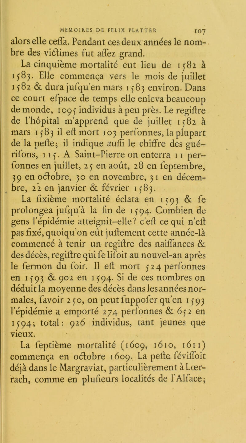 alors elle celTa. Pendant ces deux années le nom-. bre des viélimes fut aflez grand. La cinquième mortalité eut lieu de 1^82 à 1583. Elle commença vers le mois de juillet I y 82 & dura jufqu’en mars 15^83 environ. Dans ce court efpace de temps elle enleva beaucoup de monde, 109 j individus à peu près. Le regiftre de rhôpital m’apprend que de juillet 1^82 à mars 1^83 il eft mort 103 perfonnes, la plupart de la pelle; il indique aulîi le chilFre des gué- riions, 11 j. A Saint-Pierre on enterra 11 per- fonnes en juillet, 2 j en août, 28 en feptembre, 39 en oélobre, 30 en novembre, 31 en décem- ^ bre, 2*2 en janvier & février 1^83. La lixième mortalité éclata en 1^93 & fe prolongea jufqu’à la lin de i y 94. Combien de gens l’épidémie atteignit-elle ? c’ell ce qui n’ell pas fixé, quoiqu’on eût jullement cette année-là commencé à tenir un regillre des nailTances & des décès, regillre qui fe lifoit au nouvel-an après le fermon du foir. Il ell mort y 2 4 perfonnes en 15'93 & 902 en i J94. Si de ces nombres on déduit la moyenne des décès dans les années nor- males, favoir 2 y O, on peut fuppofer qu’en 1^93 l’épidémie a emporté 274 perfonnes & en 15:94; total: 926 individus, tant jeunes que vieux. La feptième mortalité (1609, 1610, 1611) commença en oélobre 1609. La pelle févilToit déjà dans le Margraviat, particulièrement à Lœr- rach, comme en plufieurs localités de l’Alface;