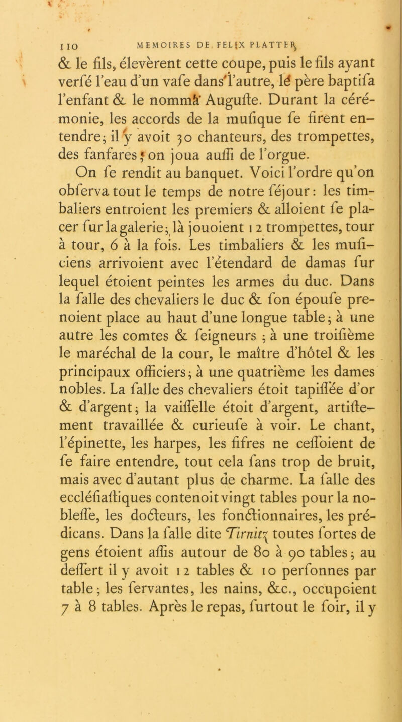 \ t IIO MEMOIRES DE FELIX PLATTEB^ & le fils, élevèrent cette coupe, puis le fils ayant > verfé leau d’un vafe dans'l’autre, lé père baptifa l’enfant & le nommâ* Augufte. Durant la céré- monie, les accords de la mufique fe firent en- tendre; il y avoit jo chanteurs, des trompettes, des fanfares»on joua auffi de l’orgue. On fe rendit au banquet. Voici l’ordre qu’on obferva tout le temps de notre féjour: les tim- baliers entroient les premiers & alloient fe pla- cer fur la galerie; là jouoient 12 trompettes, tour à tour, 6 à la fois. Les timbaliers & les mufi- ciens arrivoient avec l’étendard de damas fur lequel étoient peintes les armes du duc. Dans la falle des chevaliers le duc & fon époufe pre- noient place au haut d’une longue table; à une autre les comtes &: feigneurs ; à une troifième le maréchal de la cour, le maître d’hôtel & les principaux officiers; à une quatrième les dames nobles. La falle des chevaliers étoit tapifl'ée d’or 6 d’argent; la vailfelle étoit d’argent, artifie- ment travaillée & curieufe à voir. Le chant, l’épinette, les harpes, les fifres ne ceflbient de fe faire entendre, tout cela fans trop de bruit, mais avec d’autant plus de charme. La falle des eccléfiafliques contenoit vingt tables pour la no- blefle, les doéleurs, les fonélionnaires, les pré- dicans. Dans la falle dite Tirnit^ toutes fortes de gens étoient affis autour de 80 à 90 tables; au deffert il y avoit 12 tables & i o perfonnes par table; les fervantes, les nains, &c., occupaient 7 à 8 tables. Après le repas, furtout le foir, il y