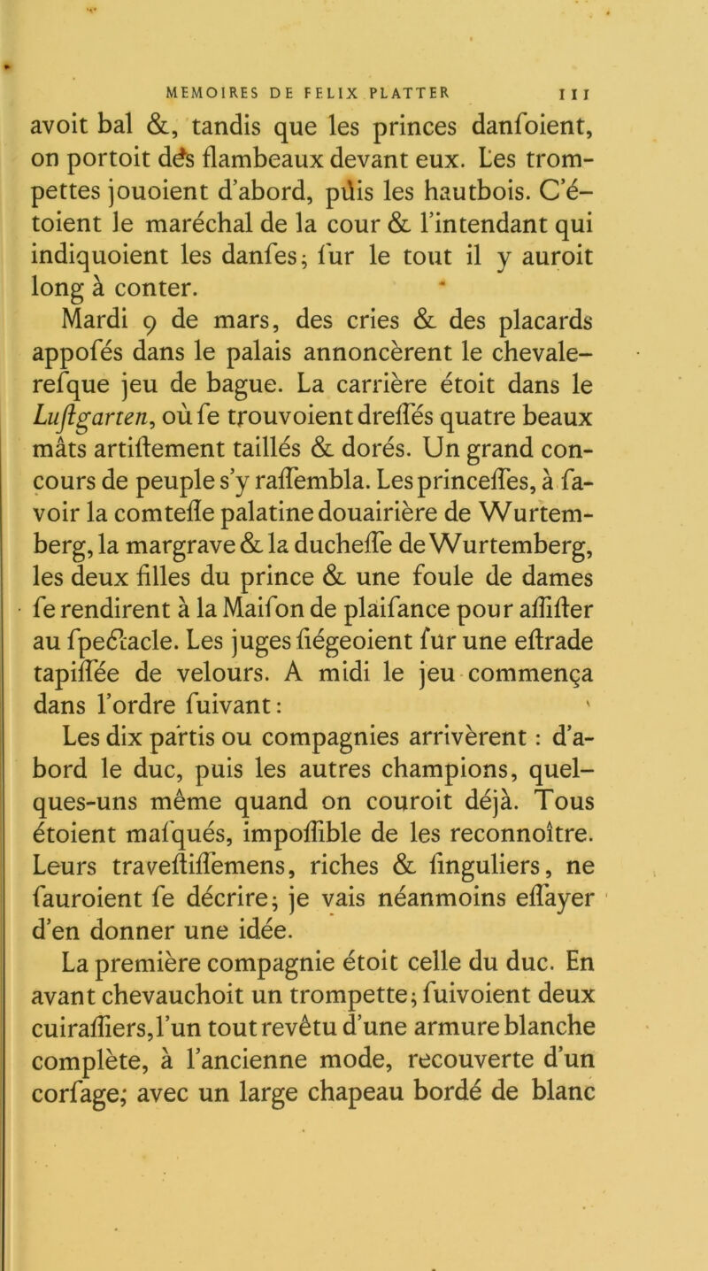 avoit bal &, tandis que les princes danfoient, on portoit dés flambeaux devant eux. tes trom- pettes jouoient d’abord, püis les hautbois. C’é- toient le maréchal de la cour & l’intendant qui indiquoient les danfes^ fur le tout il y auroit long à conter. Mardi 9 de mars, des cries & des placards appofés dans le palais annoncèrent le chevale- refque jeu de bague. La carrière étoit dans le Lujlgarten, oùfe trouvoient drelTés quatre beaux mâts artiftement taillés & dorés. Un grand con- cours de peuple s’y ralTembla. LesprincelTes, à fa- voir la comtefle palatine douairière de Wurtem- berg, la margrave & la duchelTe de Wurtemberg, les deux filles du prince & une foule de dames fe rendirent à la Maifon de plàifance pour aflîfter au fpeétacle. Les juges fiégeoient fur une eftrade tapilTée de velours. A midi le jeu commença dans l’ordre fuivant: Les dix partis ou compagnies arrivèrent : d’a- bord le duc, puis les autres champions, quel- ques-uns même quand on couroit déjà. Tous étoient mafqués, impoflible de les reconnoître. Leurs traveftilTemens, riches & finguliers, ne fauroient fe décrire; je vais néanmoins elTayer d’en donner une idée. La première compagnie étoit celle du duc. En avant chevauchoit un trompette; fuivoient deux cuirafliers,l’un tout revêtu d’une armure blanche complète, à l’ancienne mode, recouverte d’un corfage,* avec un large chapeau bordé de blanc