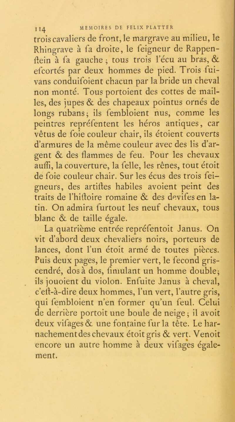 trois cavaliers de front, le margrave au milieu, le Rhingrave à fa droite, le feigneur de Rappen- flein à fa gauche ; tous trois l’écu au bras, & efcortés par deux hommes de pied. Trois fui- vans conduifoient chacun par la bride un cheval non monté. Tous portoient des cottes de mail- les, des jupes & des chapeaux pointus ornés de longs rubans; ils fembloient nus, comme les peintres repréfentent les héros antiques, car vêtus de foie couleur chair, ils étoient couverts d’armures de la même couleur avec des lis d’ar- gent & des flammes de feu. Pour les chevaux auflî, la couverture, la felle, les rênes, tout étoit de foie couleur chair. Sur les écus des trois fei- gneurs, des artiftes habiles avoient peint des traits de l’hiftoire romaine & des devifes en la- tin. On admira furtout les neuf chevaux, tous blanc & de taille égale. La quatrième entrée repréfentoit Janus. On vit d’abord deux chevaliers noirs, porteurs de lances, dont l’un étoit armé de toutes pièces. Puis deux pages, le premier vert, le fécond gris- cendré, dos à dos, fmmlant un homme double; ils jouoient du violon. Enfuite Janus à cheval, c’ert-à-dire deux hommes, l’un vert, l’autre gris, qui fembloient n’en former qu’un feul. Celui de derrière portoit une boule de neige; il avoit deux vifages & une fontaine fur la tête. Le har- nachement des chevaux étoit gris & vert. Venoit encore un autre homme à deux vifages égale- ment.