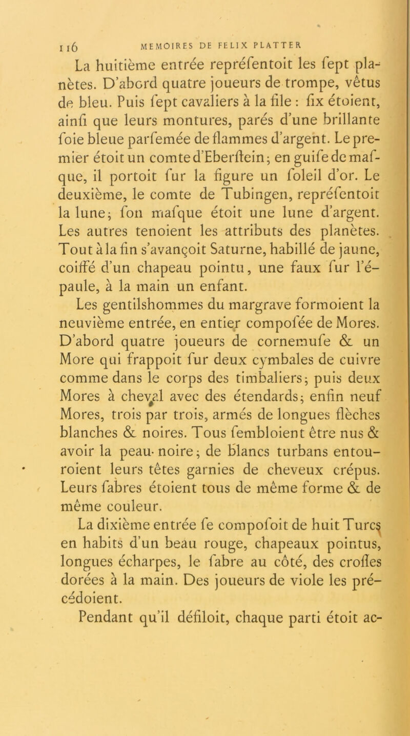 La huitième entrée repréfentoit les fept pla- nètes. D’abord quatre joueurs de trompe, vêtus de bleu. Puis fept cavaliers à la file : fix étoient, ainfi que leurs montures, parés d’une brillante foie bleue parfemée de flammes d’argent. Le pre- mier étoitun comte d’Eberftein; en guifedemaf- que, il portoit fur la figure un foleil d’or. Le deuxième, le comte de Tubingeii, repréfentoit la lune; fon mafque étoit une lune d’argent. Les autres tenoient les attributs des planètes. Tout àlafin s’avançoit Saturne, habillé de jaune, coiffé d’un chapeau pointu, une faux fur l’é- paule, à la main un enfant. Les gentilshommes du margrave formoient la neuvième entrée, en entier compofée de Mores. D’abord quatre joueurs de cornemufe & un More qui frappoit fur deux cymbales de cuivre comme dans le corps des timbaliers; puis deux Mores à chev^al avec des étendards; enfin neuf Mores, trois par trois, armés de longues flèches blanches & noires. Tous fembloient être nus & avoir la peau-noire; de Blancs turbans entou- roient leurs têtes garnies de cheveux crépus. Leurs fabres étoient tous de même forme & de même couleur. La dixième entrée fe compofoit de huitTurc^ en habits d’un beau rouge, chapeaux pointus, longues écharpes, le fabre au côté, des crolles dorées à la main. Des joueurs de viole les pré- cédoient. Pendant qu’il défiloit, chaque parti étoit ac-