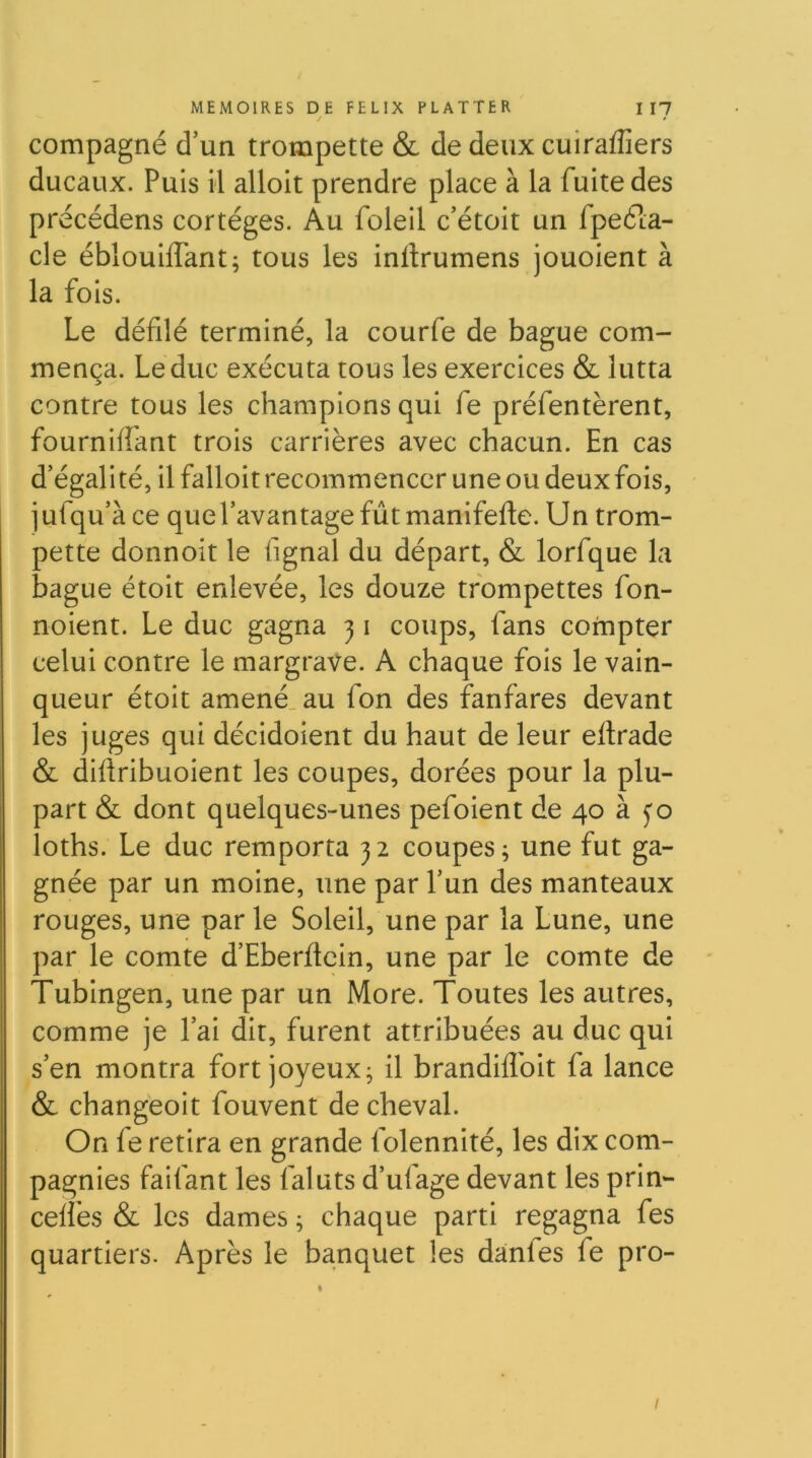 compagné d’un trompette & de deux cuiraflîers ducaux. Puis il alloit prendre place à la fuite des précédens cortèges. Au foleil c’étoit un fpeéla- cle éblouiffant; tous les inftrumens jouoient à la fois. Le défilé terminé, la courfe de bague com- mença. Leduc exécuta tous les exercices & lutta contre tous les champions qui fe préfentèrent, fourniffant trois carrières avec chacun. En cas d’égalité, il falloit recommencer une ou deux fois, j ufqu’à ce que l’avantage fût manlfefle. Un trom- pette donnoit le fignal du départ, & lorfque la bague étoit enlevée, les douze trompettes fon- noient. Le duc gagna 31 coups, fans compter celui contre le margrave. A chaque fois le vain- queur étoit amené, au fon des fanfares devant les juges qui décidolent du haut de leur eitrade & dillribuoient les coupes, dorées pour la plu- part & dont quelques-unes pefoient de 40 à yo loths. Le duc remporta 32 coupes; une fut ga- gnée par un moine, une par l’un des manteaux rouges, une par le Soleil, une par la Lune, une par le comte d’Eberftcin, une par le comte de - Tublngen, une par un More. Toutes les autres, comme je l’ai dit, furent attribuées au duc qui s’en montra fort joyeux; il brandiflbit fa lance & changeoit fouvent de cheval. On fe retira en grande folennité, les dix com- pagnies faifant les faluts d’ufage devant les prin- celfes & les dames ; chaque parti regagna fes quartiers. Après le banquet les danles fe pro- /