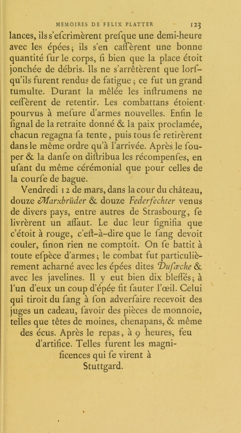 lances, ilss’efcrimèrent prefque une demi-heure avec les épées ^ ils s’en calFèrent une bonne quantité fur le corps, fi bien que la place étoit jonchée de débris. Ils ne s’arrêtèrent que lorf- qu’ils furent rendus de fatigue ; ce fut un grand tumulte. Durant la mêlée les inflrumens ne ceifèrent de retentir. Les combattans étoient- pourvus à mefure d’armes nouvelles. Enfin le lignai de la retraite donné & la paix proclamée, chacun regagna fa tente, puis tous fe retirèrent dans le même ordre qu’à l’arrivée. Après le fou- per & la danfe on diftribua les récompenfes, en ufant du même cérémonial que pour celles de la courfe de bague. Vendredi 12 de mars, dans la cour du château, douze zMarxbrïider & douze Federfechter venus de divers pays, entre autres de Strasbourg, fe livrèrent un aflàut. Le duc leur lignifia que c’étoit à rouge, c’eft-à-dire que le fang devoit couler, finon rien ne comptoir. On fe battit à toute efpèce d’armes ; le combat fut particuliè- rement acharné avec les épées dites T)ufæcke & avec les javelines. Il y eut bien dix blelîés; à l’un d’eux un coup d’épée fit fauter l’œil. Celui qui tiroir du fang à fon adverfaire recevoir des juges un cadeau, favoir des pièces de monnoie, telles que têtes de moines, chenapans, & même des écus. Après le repas, à 9 heures, feu d’artifice. Telles furent les magni- ficences qui fe virent à Stuttgard.