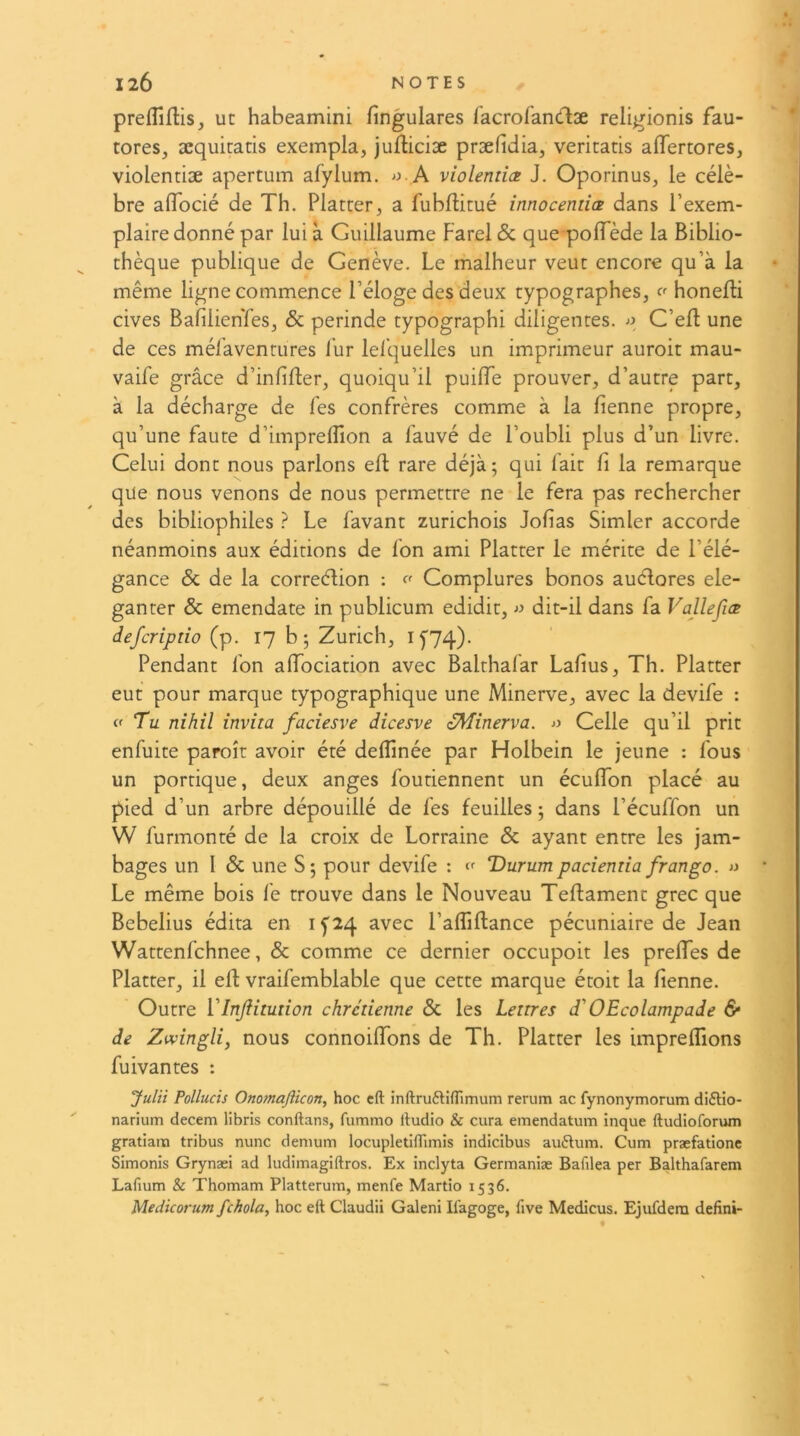 preffifHs, ut habeamini fingulares racroiandæ religionis fau- tores, æquitatis exempla, jufliciæ præfidia, veritatis affertores, violentiæ apertum afylum. A violentiez J. Oporinus, le célè- bre alTocié de Th. Platter, a l'ublHtué innocentiæ dans l’exem- plaire donné par lui à Guillaume Farel & que polTède la Biblio- thèque publique de Genève. Le malheur veut encore qu’à la même ligne commence l’éloge des deux typographes^ honefli cives BafilienTeSj & perinde typographi diligentes. C’efl une de ces méraventures i’ur lel’quelles un imprimeur auroit mau- vaife grâce d’inlifler, quoiqu’il puifTe prouver, d’autre part, à la décharge de fes confrères comme à la lienne propre, qu’une faute d’imprelTion a fauvé de l’oubli plus d’un livre. Celui dont nous parlons elF rare déjà; qui fait fi la remarque que nous venons de nous permettre ne le fera pas rechercher des bibliophiles } Le favant zurichois Jofias Simler accorde néanmoins aux éditions de fon ami Flatter le mérite de l’élé- gance & de la correélion ; Complures bonos auélores ele- ganter & emendate in publicum edidit, dit-il dans fa Vaile fus deferiptio (p. 17 b; Zurich, If74). Pendant fon affociation avec Balthafar Lafius, Th. Flatter eut pour marque typographique une Minerve, avec la devife : Tu nihil invita faciesve dicesve oMinerva. Celle qu’il prit enfuite paroît avoir été deffinée par Holbein le jeune : fous un portique, deux anges foutiennent un éculTon placé au pied d’un arbre dépouillé de fes feuilles ; dans l’écuffon un W furmonté de la croix de Lorraine & ayant entre les jam- bages un 1 & une S; pour devife : ‘f Vurumpacientia frango. >y Le même bois fe trouve dans le Nouveau Teftament grec que Bebelius édita en ip4 avec l’affiftance pécuniaire de Jean Wattenfehnee, & comme ce dernier occupoit les preiïes de Flatter, il efl vraifemblable que cette marque étoit la fienne. Outre VinJHtution chrétienne & les Lettres d'OEcolampade 6* de Zwingli, nous connoilTons de Th. Flatter les imprefîîons fuivantes : Juin Pollucis Onomafticon, hoc cft inttruélifTimum rerum ac fynonymorum di£Ho- narium decem libris conftans, fummo Audio & cura emendatum inque ftudioforum gratiara tribus nunc demum locupletiflimis indicibus au6lum. Cum præfatione Simonis Grynæi ad ludimagiftros. Ex inclyta Germaniæ Bafilea per Balthafarem Lafium & Thomam Platterum, menfe Martio 1536. Medicorum fchola, hoc eft Claudii Galeni Il'agoge, five Medicus. Ejufdem defini-