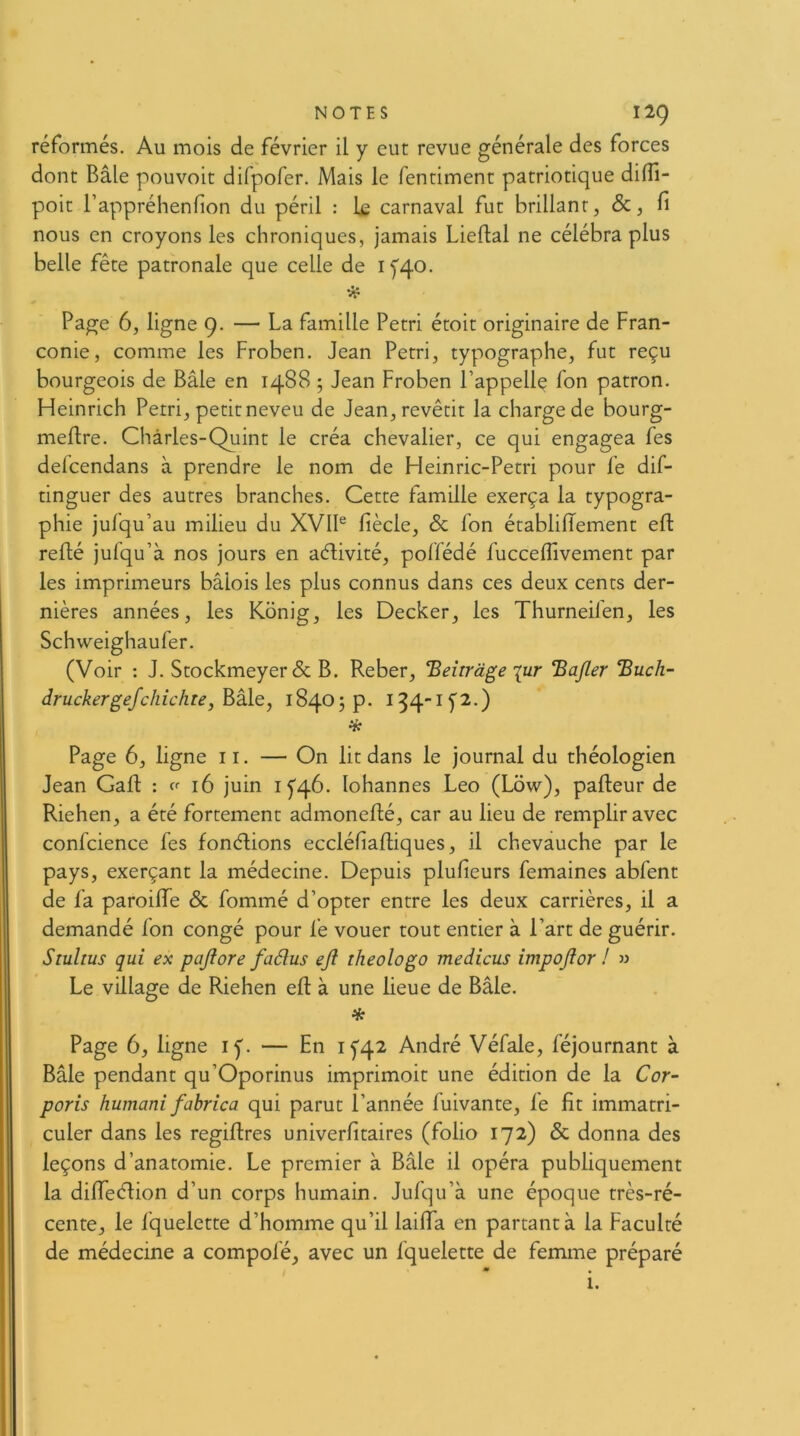 réformés. Au mois de février il y eut revue générale des forces dont Bâle pouvoir difpofer. Mais le fentiment patriotique diffi- poit Tappréhenfion du péril : le carnaval fut brillant, &, fi nous en croyons les chroniques, jamais Lieftal ne célébra plus belle fête patronale que celle de ifqo. Page 6, ligne 9. — La famille Pétri étoit originaire de Fran- conie, comme les Froben. Jean Pétri, typographe, fut reçu bourgeois de Bâle en 1488 ; Jean Froben l’appelle fon patron. Heinrich Pétri, petit neveu de Jean, revêtit la charge de bourg- meftre. Chàrles-Quint le créa chevalier, ce qui engagea fes defcendans à prendre le nom de FJeinric-Petri pour fe dif- tinguer des autres branches. Cette famille exerça la typogra- phie jufqu’au milieu du XVIP fiècle, & fon établilTement eft refié jufqu’à nos jours en aélivité, poffédé fuccefiivement par les imprimeurs bâlois les plus connus dans ces deux cents der- nières années, les Kônig, les Decker, les Thurneilen, les Schweighaufer. (Voir : J. Stockmeyerdc B. Reber, ‘Beirràge lur ‘Ba/ler ‘Buch- druckergefcliichre, hkle, 18405 p. 134-1^2.) * Page 6, ligne 11. — On lit dans le journal du théologien Jean Gafl : cr 16 juin 1^46. lohannes Léo (Low), pafleur de Riehen, a été fortement admoneflé, car au lieu de remplir avec confcience fes fonélions eccléfiafliques, il chevauche par le pays, exerçant la médecine. Depuis plufieurs femaines abfent de fa paroiffe & fommé d’opter entre les deux carrières, il a demandé fon congé pour fe vouer tout entier à l’art de guérir. Stultus qui ex pajiore faélus ejl theologo medicus impojior ! » Le village de Riehen efl à une lieue de Bâle. % Page 6, ligne ly. — En 1^42 André Véfale, féjournant à Bâle pendant qu’Oporinus imprimoit une édition de la Cor- poris humani fahrica qui parut l’année fuivante, fe fit immatri- culer dans les regiflres univerfitaires (folio 172) & donna des leçons d’anatomie. Le premier à Bâle il opéra publiquement la difieèlion d’un corps humain. Jufqu’à une époque très-ré- cente, le fquelette d’homme qu’il lailfa en partant à la Faculté de médecine a compofé, avec un fquelette de femme préparé L