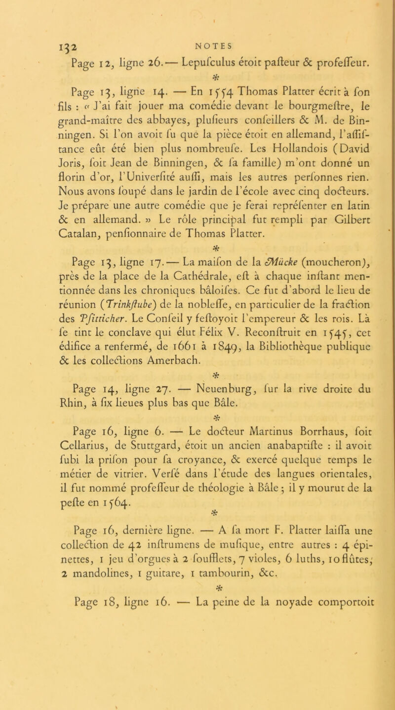 I 1^2 NOTES Page I2y ligne 26.— Lepufculus étoic pafleur Sc profeiïeur. Page 13, ligrie 14. — En Iff4 Thomas Platter écrit à fon fils : J’ai fait jouer ma comédie devant le bourgmeftre, le grand-maître des abbayes, plufieurs confeillers & M. de Bin- ningen. Si l’on avoir fu que la pièce étoit en allemand, l’afTif- tance eût été bien plus nombreufe. Les Hollandois (David Joris, foit Jean de Binningen, Sc fa famille) m’ont donné un florin d’or, l’Univerfité aufll, mais les autres perlonnes rien. Nous avons foupé dans le jardin de l’école avec cinq doéfeurs. Je prépare une autre comédie que je ferai repréfenter en latin Sc en allemand. » Le rôle principal fut rempli par Gilbert Catalan, penfionnaire de Thomas Platter. if: Page 13, ligne 17.— La maifon de la SMücke (moucheron), près de la place de la Cathédrale, efl; à chaque inflant men- tionnée dans les chroniques bâloifes. Ce fut d’abord le lieu de réunion (Trinkjiube) de la noblelfe, en particulier de la fraélion des Tfiincher. Le Confeil y fefloyoit l’empereur & les rois. Là fe tint le conclave qui élut Félix V. Reconflruit en if4f, cet édifice a renfermé, de 1661 à 1849, la Bibliothèque publique & les colleélions Amerbach. H; Page 14, ligne 27. — Neuenburg, lur la rive droite du Rhin, à fix lieues plus bas que Bâle. * Page 16, ligne 6. — Le doéfeur Martinus Borrhaus, foit Cellarius, de Stuttgard, étoit un ancien anabaptifle : il avoir fubi la prifon pour fa croyance, Sc exercé quelque temps le métier de vitrier. Verfé dans l’étude des langues orientales, il fut nommé profeffeur de théologie à Bâle ; il y mourut de la pefle en i fôq. Page 16, dernière ligne. — A fa mort F. Platter lailTa une colleélion de 42 inflrumens de mufique, entre autres : 4 épi- nettes, I jeu d’orgues à 2 foufflets, 7 violes, 6 luths, 10 flûtes,' 2 mandolines, i guitare, i tambourin, Scc. if: Page 18, ligne 16. — La peine de la noyade comportoit