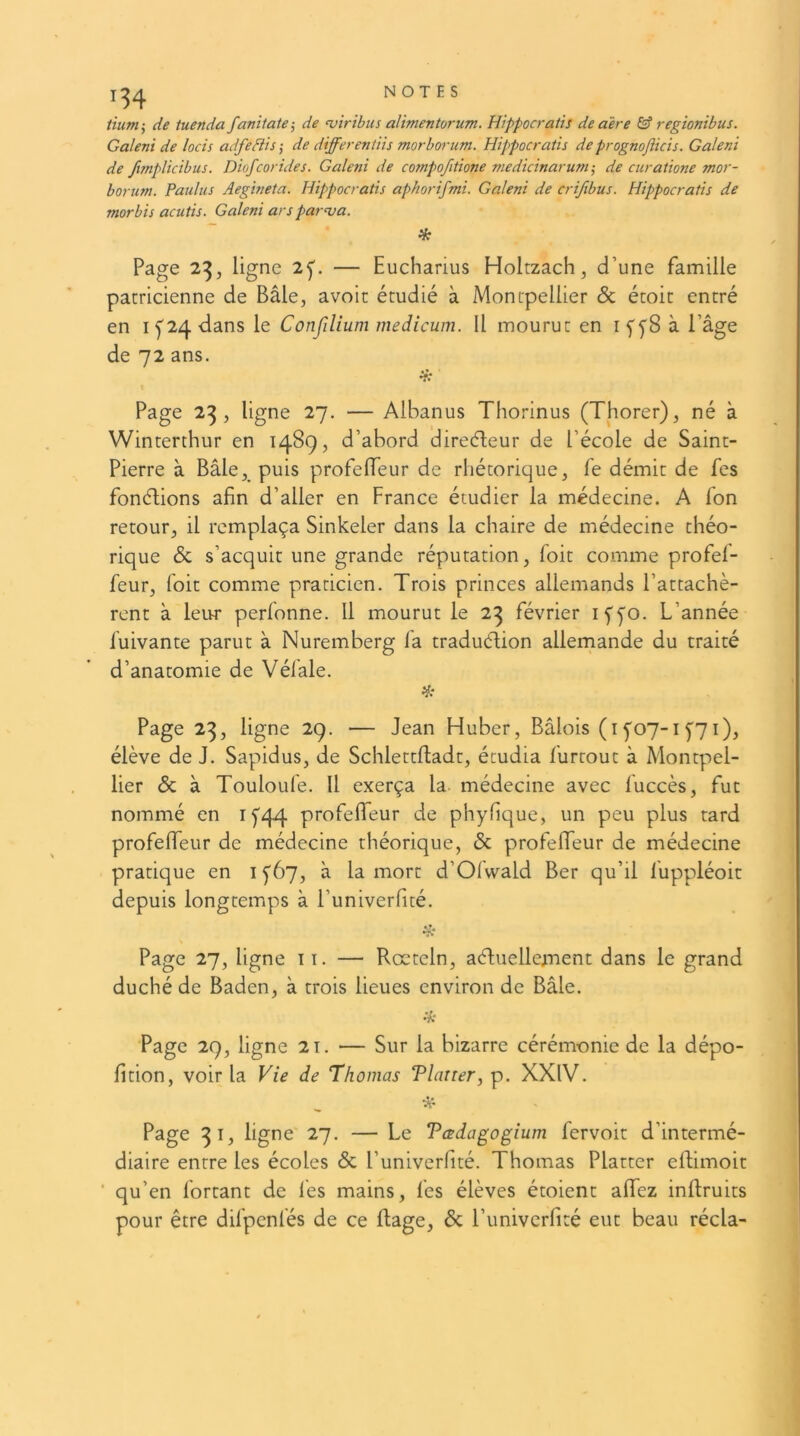 ùumr, de tuenda fanitate-, de <viribus alimentorum. Hippocraùs de aère & regionibus. Galeni de locis adfedlis ; de differentiis morborum. Hippocratis de prognofticis. Galeni de fmplicibus. Diofcorides. Galeni de compofitione medicinarum-, de curatione mor- borum. Paulus Aegineta. Hippocratis aphorifmi. Galeni de crifibus. Hippocratis de morbis acutis. Galeni arsparua. ik Page 2^, ligne 2f. — Eucharius Holtzach, d’une famille patricienne de Bâle, avoir étudié à Montpellier & étoit entré en If24 dans le Confilium medicum. 11 mourut en i ffS à l’âge de 72 ans. Page 2^, ligne 27. — Albanus Thorinus (Thorer), né à Winterthur en 1489, d’abord direéleur de l’école de Saint- Pierre à Bâle,_ puis profeiïeur de rhétorique, fe démit de fes fonéfions afin d’aller en France étudier la médecine. A Ton retour, il remplaça Sinkeler dans la chaire de médecine théo- rique & s’acquit une grande réputation, foit comme profef- feur, foit comme praticien. Trois princes allemands l’attachè- rent à leur perfonne. Il mourut le 23 février iffo. L’année fuivante parut à Nuremberg fa traduélion allemande du traité d’anatomie de Véfale. Page 23, ligne 29. — Jean Huber, Bâlois (if07-if7i), élève de J. Sapidus, de Schlettlladt, étudia furtout à Montpel- lier & à Touloufe. Il exerça la- médecine avec fuccès, fut nommé en if44 profefiTeur de phyfique, un peu plus tard profefiTeur de médecine théorique, & profeUeur de médecine pratique en i f67, à la mort d’Ofwald Ber qu’il fuppléoit depuis longtemps à l’univerfité. Page 27, ligne ii. — Rœteln, aéliielle^nent dans le grand duché de Baden, à trois lieues environ de Bâle. Page 29, ligne 2i. — Sur la bizarre cérémonie de la dépo- fition, voir la Vie de Thomas Tlaner, p. XXIV. Page 31, ligne 27. — Le Tœdagogium fervoit d’intermé- diaire entre les écoles & l’univerfité. Thomas Platter eflimoit ‘ qu’en Portant de lès mains, fes élèves étoient alTez inftruits pour être difpcnfés de ce Rage, 6c l’imivcrfité eut beau récla-