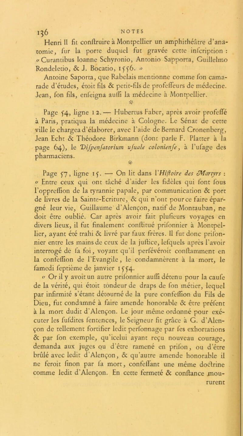 1^5 NOTÉS Henri II fit confiruire à Montpellier un amphithéâtre d’ana- tomie, fur la porte duquel fut gravée cette infcription : aCurantibus loanne Schyronio, Antonio Sapporra, Guillelmo Rondeletio, & J. Bocatio, iffô. Antoine Saporta, que Rabelais mentionne comme fon cama- rade d’études, étoit fils Sc petit-fils de profelTeurs de médecine. Jean, fon fils, enfeigna auffi la médecine à Montpellier. Page f4, ligne 12. — Hubertus Faber, après avoir profefTé à Paris, pratiqua la médecine à Cologne. Le Sénat de cette ville le chargea d’élaborer, avec l’aide de Bernard Cronenberg, Jean Echt Sc Théodore Birkmann (dont parle F. Platter à la page 64), le Difpenjatorium ufuale colonienfe, à l’ufage des pharmaciens. Page f7, ligne if. — On lit dans VHiftoire des oMariyrs : Entre ceux qui ont tâché d’aider les fidèles qui font fous l’oppreflion de la tyrannie papale, par communication & port de livres de la Sainte-Ecriture, & qui n’ont pour ce faire épar- gné leur vie, Guillaume'd’Alençon, natif de Montauban, ne doit être oublié. Car après avoir fait plufieurs voyages en divers lieux, il fut finalement conftitué prifonnier à Montpel- lier, ayant été trahi Sc livré par faux frères. Il fut donc prifon- nier entre les mains de ceux de la juRice, lefquels après l’avoir interrogé de fa foi, voyant qu’il perfévéroit conflamment en la confelîion de l’Evangile, le condamnèrent à la mort, le famedi feptième de janvier I5'f4- ff Or il y avoir un autre prifonnier aufTi détenu pour la caufe de la vérité, qui étoit tondeur de draps de fon métier, lequel par infirmité s’étant détourné de la pure confelîion du Fils de Dieu, fut condamné à faire amende honorable Sc être préfent à la mort dudit d’Alençon. Le jour même ordonné pour exé- cuter les fufdites fentences, le Seigneur fit grâce à G. d’Alen- çon de tellement fortifier ledit perfonnage par fes exhortations Sc par fon exemple, qu’icelui ayant reçu nouveau courage, demanda aux juges qu d’être ramené en prifon, ou d’être brûlé avec ledit d’Alençon, Sc qu’autre amende honorable il ne feroit finon par fa mort, confeffant une même doélrine comme ledit d’Alençon. En cette fermeté & confiance mou- rurent
