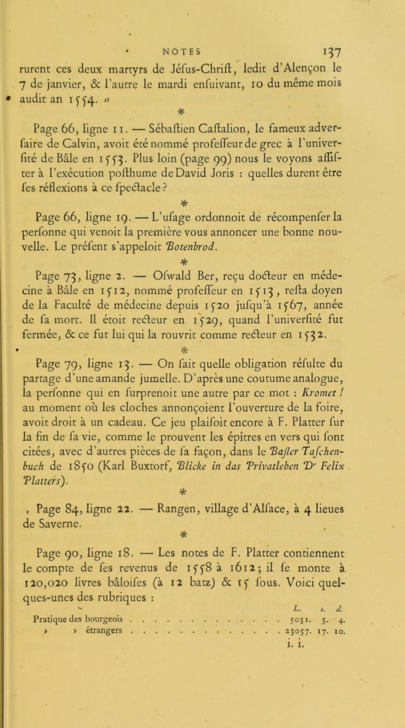 Furent ces deux martyrs de Jéfus-Chrifl, ledit d’Alençon le 7 de janvier, & l’autre le mardi enfuivant, 10 du même mois audit an i y f4. o Page 66, ligne 11. — Sébaftien Caflalion, le fameux adver- faire de Calvin, avoit été nommé profeiïeur de grec à l’univer- lité de Bâle en i f Plus loin (page 99) nous le voyons alTif- ter à l’exécution pofthume de David Joris : quelles durent être fes réflexions à ce fpeélacle ? * Page 66, ligne 19. — L’ufage ordonnoit de récompenfer la perfonne qui venoit la première vous annoncer une bonne nou- velle. Le préfent s’appeloit Botenhrod. * Page 73, ligne 2. — Olwald Ber, reçu doéleur en méde- cine à Bâle en Ifi2, nommé profelTeur en if 13 , mfla doyen de la Faculté de médecine depuis 15'20 jufqu’à if6y, année de fa mort. Il étoit reéleur en if29, quand Funiverfité fut fermée, & ce fut lui qui la rouvrit comme reéleur en i f^2. Page 79, ligne 13. — On fait quelle obligation réfulte du partage d’une amande jumelle. D’après une coutume analogue, la perfonne qui en furprenoit une autre par ce mot : Kromet ! au moment où les cloches annonçoient l’ouverture de la foire, avoit droit à un cadeau. Ce jeu plaifoit encore à F. Platter fur la fin de fa vie, comme le prouvent les épîtres en vers qui font citées, avec d’autres pièces de fa façon, dans le Bajler Tafchen- buch de i8fo (Karl Buxtorf, ‘Blicke in das Trivaileben î)'' Félix Tlanefs). * , Page 84, ligne 22. — Rangen, village d’Alface, à 4 lieues de Saverne. Page 90, ligne 18. — Les notes de F. Platter contiennent le compte de fes revenus de Iff8 à 1612; il fe monte à 120,020 livres bâloifes (à 12 batz) & fous. Voici quel- ques-unes des rubriques : L. s. J. 5031. 5. 4. 23057. 17. 10. Pratique des bourgeois » » étrangers