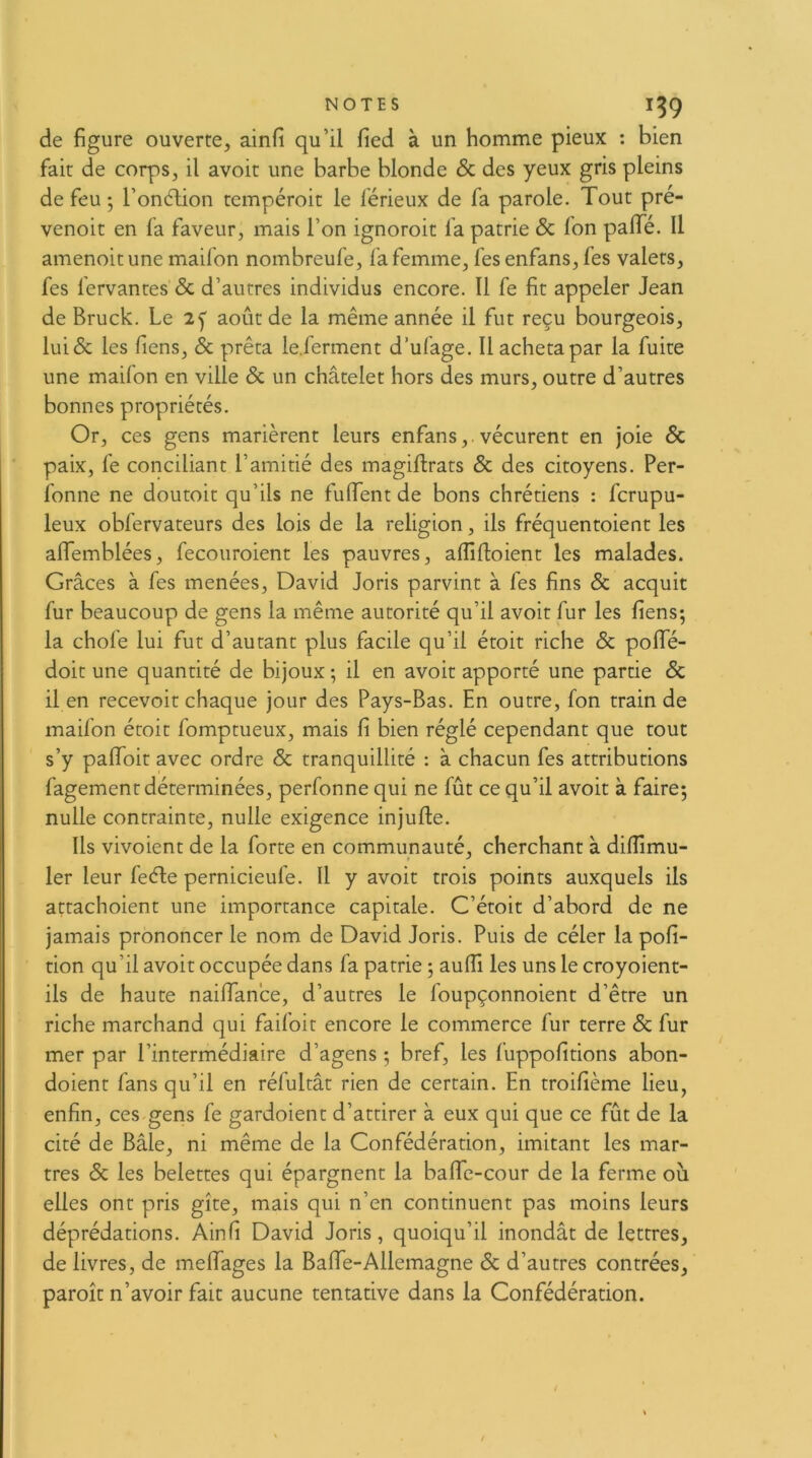 de figure ouverte, ainfi qu’il fied à un homme pieux : bien fait de corps, il avoir une barbe blonde & des yeux gris pleins de feu ; l’ondHon tempéroit le férieux de fa parole. Tout pre- venoit en fa faveur, mais l’on ignoroit fa patrie & Ion paiïe. Il amenoit une maifon nombreufe, fa femme, fes enfans, fes valets, fes fervantes & d’autres individus encore. Il fe fit appeler Jean de Bruck. Le 2y août de la même année il fut reçu bourgeois, lui& les Tiens, & prêta le.ferment d’ufage. Il acheta par la fuite une maifon en ville & un châtelet hors des murs, outre d’autres bonnes propriétés. Or, ces gens marièrent leurs enfans,.vécurent en joie 6c paix, fe conciliant l’amitié des magiflrats 6c des citoyens. Per- fonne ne doutoit qu’ils ne fulfent de bons chrétiens : fcrupu- leux obfervateurs des lois de la religion, ils fréquentoient les alfemblées, fecouroient les pauvres, affifloient les malades. Grâces à fes menées, David Joris parvint à fes fins 6c acquit fur beaucoup de gens la même autorité qu’il avoit fur les fiens; la chofe lui fut d’autant plus facile qu’il étoit riche 6c pofle- doit une quantité de bijoux ; il en avoit apporté une partie 6c il en recevoit chaque jour des Pays-Bas. En outre, fon train de maifon étoit fomptueux, mais fi bien réglé cependant que tout s’y palToit avec ordre 6c tranquillité : à chacun fes attributions fagement déterminées, perfonne qui ne fût ce qu’il avoit à faire; nulle contrainte, nulle exigence injufte. Ils vivoient de la forte en communauté, cherchant à difllmu- 1er leur feéJe pernicieufe. Il y avoit trois points auxquels ils attachoient une importance capitale. C’étoit d’abord de ne jamais prononcer le nom de David Joris. Puis de céler la pofi- tion qu’il avoit occupée dans fa patrie ; aufil les uns le croyoient- ils de haute nailfance, d’autres le foupçonnoient d’être un riche marchand qui faifoit encore le commerce fur terre 6c fur mer par l’intermédiaire d’agens ; bref, les fuppofitions abon- doient fans qu’il en réfultât rien de certain. En troifième lieu, enfin, ces gens fe gardoient d’attirer à eux qui que ce fût de la cité de Bâle, ni même de la Confédération, imitant les mar- tres 6c les belettes qui épargnent la balfe-cour de la ferme ou elles ont pris gîte, mais qui n’en continuent pas moins leurs déprédations. Ainfi David Joris, quoiqu’il inondât de lettres, de livres, de melfages la Balfe-Allemagne 6c d’autres contrées, paroît n’avoir fait aucune tentative dans la Confédération. /