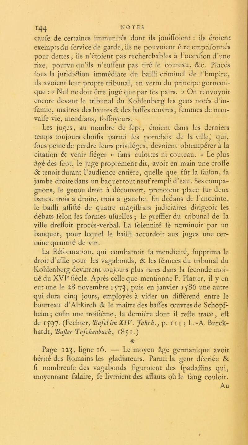 1^4 NOTES caufe de certaines immunités dont ils jouiiïoient : ils étoient exempts du fervice de garde, ils ne pouvoient êcre emprlfonnés pour dettes, ils n’étoient pas recherchables à l’occaiion d’une rixe, pourvu qu’ils n’euiïent pas tiré le couteau, Scc. Placés fous la juridiélion immédiate du bailli criminel de l’Empire, ils avoient leur propre tribunal, en vertu du principe germani- que : ff Nul ne doit être jugé que par fes pairs. ■>:' On renvoyoit encore devant le tribunal du Kohlenberg les gens notés d’in- famie, maîtres des hautes & des baffes œuvres, femmes demau- vaife vie, mendians, foifoyeurs. Les juges, au nombre de fept, étoient dans les derniers temps toujours choifis parmi les portefaix de la ville, qui, fous peine de perdre leurs privilèges, dévoient obtempérer à la citation & venir fiéger ff fans culottes ni couteau, Le plus âgé des fept, le juge proprement dit, avoir en main une croiïe & tenoit durant l’audience entière, quelle que fût la faifon, fa jambe droite dans un baquet tout neuf rempli d’eau. Ses compa- gnons, le genou droit à découvert, prenoient place lur deux bancs, trois à droite, trois à gauche. En dedans de l’enceinte, le bailli alTifté de quatre magiflrats judiciaires dirigeoit les débats félon les formes ufuelles ; le gfreffier du tribunal de la ville dreffoit procès-verbal. La folennité fe rerminoit par un banquet, pour lequel le bailli accordoit aux juges une cer- taine quantité de vin. La Réformabon, qui combattoit la mendicité, fupprima le droit d’afile pour les vagabonds, & les féances du tribunal du Kohlenberg devinrent toujours plus rares dans la fécondé moi- tié du XVL liècle. Après celle que mentionne F. Flatter, il y en eut une le 28 novembre if73, puis en janvier 1^86 une autre qui dura cinq jours, employés à vider un différend entre le bourreau d’Altkirch & le maître des baffes œuvres de Schopf- heim; enfin une troifième, la dernière dont il reffe trace, efl de If97. (Fechter, ‘Bafelim XIV. Jahrh., p. ili ; L.-A. Burck- hardt, Bajîer Tafchenbuch, 185'!.) * Page 123, ligne 16. — Le moyen âge germanique avoir hérité des Romains les gladiateurs. Parmi la gent décriée & fi nombreufe des vagabonds figuroient des fpadaffins qui, moyennant falaire, fe livroient des affauts où le fang couloir. Au