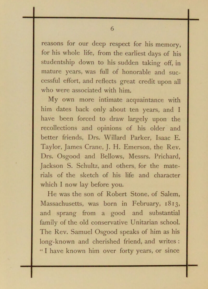 reasons for our deep respect for his memory, for his whole life, from the earliest days of his studentship down to his sudden taking off, in mature years, was full of honorable and suc- cessful effort, and reflects great credit upon all who were associated with him. My own more intimate acquaintance with him dates back only about ten years, and I have been forced to draw largely upon the recollections and opinions of his older and better friends, Drs. Willard Parker, Isaac E. Taylor, James Crane, J. H. Emerson, the Rev. Drs. Osgood and Bellows, Messrs. Prichard, Jackson S. Schultz, and others, for the mate- rials of the sketch of his life and character which I now lay before you. He was the son of Robert Stone, of Salem, Massachusetts, was born in February, 1813, and sprang from a good and substantial family of the old conservative Unitarian school. The Rev. Samuel Osgood speaks of him as his long-known and cherished friend, and writes : “ I have known him over forty years, or since