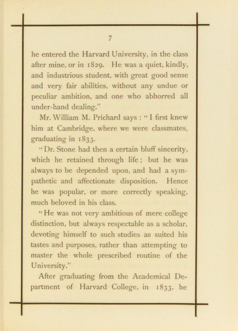 he entered the Harvard University, in the class after mine, or in 1829. He was a quiet, kindly, and industrious student, with great good sense and very fair abilities, without any undue or peculiar ambition, and one who abhorred all under-hand dealing.” Mr. William M. Prichard says : “ I first knew him at Cambridge, where we were classmates, graduating in 1833. “ Dr. Stone had then a certain bluff sincerity, which he retained through life ; but he was always to be depended upon, and had a sym- pathetic and affectionate disposition. Hence he was popular, or more correctly speaking, much beloved in his class. “ He was not very ambitious of mere college distinction, but always respectable as a scholar, devoting himself to such studies as suited his tastes and purposes, rather than attempting to master the whole prescribed routine of the University.” After graduating from the Academical De- partment of Harvard College, in 1833, he