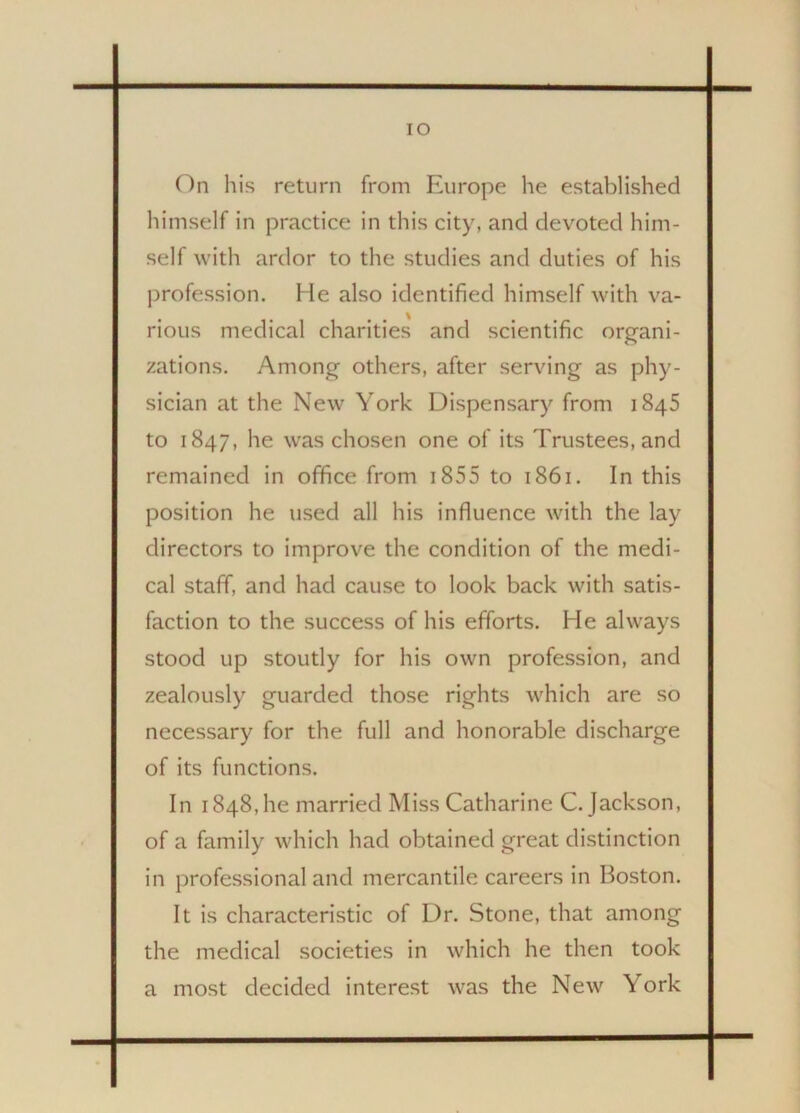 IO On his return from Europe he established himself in practice in this city, and devoted him- self with ardor to the studies and duties of his profession. He also identified himself with va- rious medical charities and scientific organi- zations. Among others, after serving as phy- sician at the New York Dispensary from 1845 to 1847, he was chosen one of its Trustees, and remained in office from 1855 to 1861. In this position he used all his influence with the lay directors to improve the condition of the medi- cal staff, and had cause to look back with satis- faction to the success of his efforts. He always stood up stoutly for his own profession, and zealously guarded those rights which are so necessary for the full and honorable discharge of its functions. In 1848, he married Miss Catharine C. Jackson, of a family which had obtained great distinction in professional and mercantile careers in Boston. It is characteristic of Dr. Stone, that among the medical societies in which he then took a most decided interest was the New York