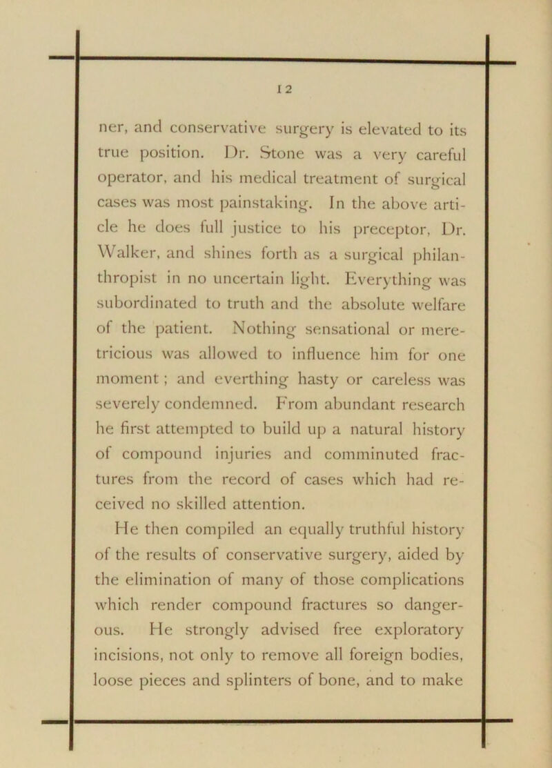 ner, and conservative surgery is elevated to its true position. Dr. Stone was a very careful operator, and his medical treatment of surgical cases was most painstaking. In the above arti- cle he does lull justice to his preceptor. Dr. Walker, and shines forth as a surgical philan- thropist in no uncertain light. Everything was subordinated to truth and the absolute welfare of the patient. Nothing sensational or mere- tricious was allowed to influence him for one moment; and everthing hasty or careless was severely condemned. From abundant research he first attempted to build up a natural history of compound injuries and comminuted frac- tures from the record of cases which had re- ceived no skilled attention. He then compiled an equally truthful history of the results of conservative surgery, aided by the elimination of many of those complications which render compound fractures so danger- ous. He strongly advised free exploratory incisions, not only to remove all foreign bodies, loose pieces and splinters of bone, and to make