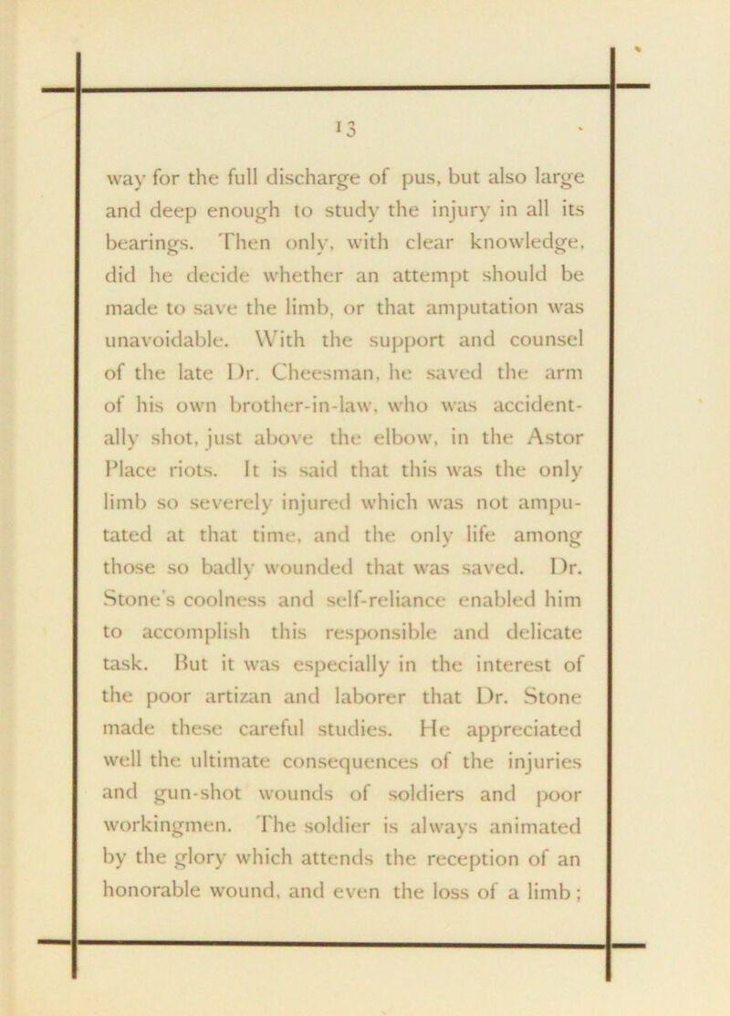 way for the full discharge of pus, but also large and deep enough to study the injury in all its bearings. Then only, with clear knowledge, did he decide whether an attempt should be made to save the limb, or that amputation was unavoidable. With the support and counsel of the late Dr. Cheesman, he saved the arm of his own brother-in-law, who was accident- ally shot, just above the elbow, in the Astor Place riots. It is said that this was the only limb so severely injured which was not ampu- tated at that time, and the only life among those so badly wounded that was saved. l)r. Stone’s coolness and self-reliance enabled him to accomplish this responsible and delicate task. But it was especially in the interest of the poor artizan and laborer that Dr. Stone made these careful studies. He appreciated well the ultimate consequences of the injuries and gun-shot wounds of soldiers and poor workingmen. Ihe soldier is always animated by the glory which attends the reception of an honorable wound, and even the loss of a limb;