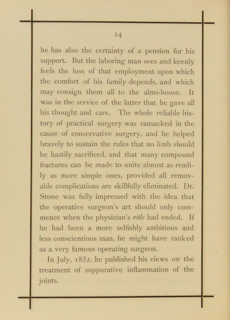 H he has also the certainty of a pension for his support. But the laboring- man sees and keenly feels the loss of that employment upon which the comfort of his family depends, and which may consign them all to the alms-house. It was in the service of the latter that he gave all his thought and care. The whole reliable his- tory of practical surgery was ransacked in the cause of conservative surgery, and he helped bravely to sustain the rules that no limb should be hastily sacrificed, and that many compound fractures can be made to unite almost as readi- ly as more simple ones, provided all remov- able complications are skillfully eliminated. Dr. Stone was fully impressed with the idea that the operative surgeon’s art should only com- mence when the physician’s role had ended. If he had been a more selfishly ambitious and less conscientious man, he might have ranked as a very famous operating surgeon. In July, 1852, he published his views on the treatment of suppurative inflammation of the joints.