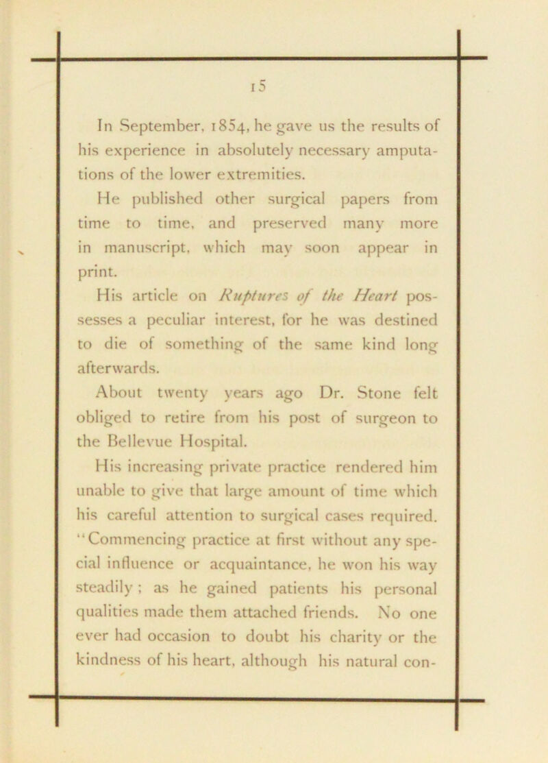 In September. 1854, he gave us the results of his experience in absolutely necessary amputa- tions of the lower extremities. He published other surgical papers from time to time, and preserved many more in manuscript, which may soon appear in print. His article on Ruptures of the Heart pos- sesses a peculiar interest, for he was destined to die of something of the same kind long afterwards. About twenty years ago Dr. Stone felt obliged to retire from his post of surgeon to the Bellevue Hospital. His increasing private practice rendered him unable to give that large amount of time which his careful attention to surgical cases required. “Commencing practice at first without any spe- cial influence or acquaintance, he won his way steadily; as he gained patients his personal qualities made them attached friends. Xo one ever had occasion to doubt his charity or the kindness of his heart, although his natural con-