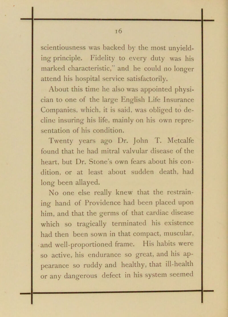 scientiousness was backed by the most unyield- ing-principle. Fidelity to every duty was his marked characteristic, and he could no longer attend his hospital service satisfactorily. About this time he also was appointed physi- cian to one of the large English Life Insurance Companies, which, it is said, was obliged to de- cline insuring his life, mainly on his own repre- sentation of his condition. Twenty years ago Dr. John T. Metcalfe found that he had mitral valvular disease of the heart, but Dr. Stone’s own fears about his con- dition, or at least about sudden death, had long been allayed. No one else really knew that the restrain- ing hand of Providence had been placed upon him, and that the germs of that cardiac disease which so tragically terminated his existence had then been sown in that compact, muscular, and well-proportioned frame. His habits were so active, his endurance so great, and his ap- pearance so ruddy and healthy, that ill-health or any dangerous defect in his system seemed