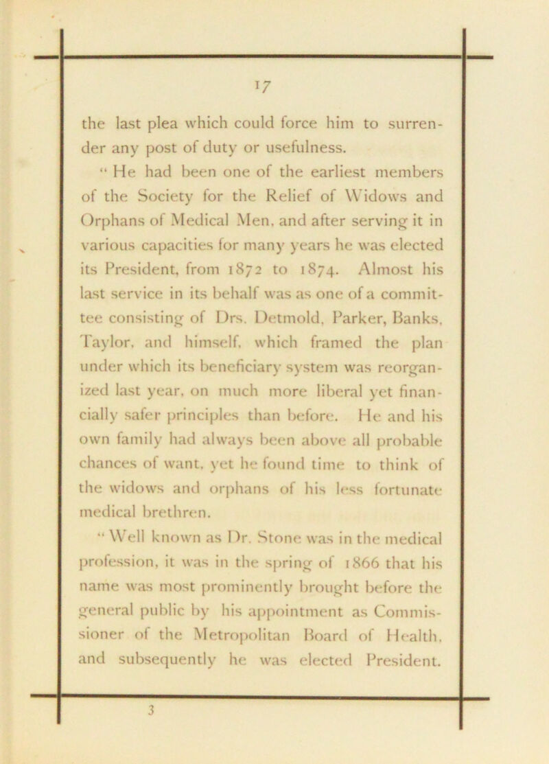 *7 the last plea which could force him to surren- der any post of duty or usefulness. “ He had been one of the earliest members of the Society for the Relief of W idows and Orphans of Medical Men. and after serving it in various capacities for many years he was elected its President, from 1872 to 1874. Almost his last service in its behalf was as one of a commit- tee consisting of Drs. Detmold. Parker, Banks, Taylor, and himself, which framed the plan under which its beneficiary system was reorgan- ized last year, on much more liberal yet finan- cially safer principles than before. He and his own family had always been above all probable chances of want, yet he found time to think of the widows and orphans of his less fortunate medical brethren. “ Well known as Dr. Stone was in the medical profession, it was in the spring of 1866 that his name was most prominently brought before the general public by his appointment as Commis- sioner of the Metropolitan Board of Health, and subsequently he was elected President. 3