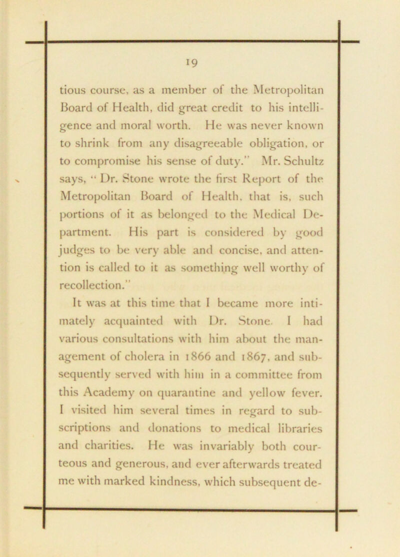 tious course, as a member of the Metropolitan Board of Health, did great credit to his intelli- gence and moral worth, hie was never known to shrink from any disagreeable obligation, or to compromise his sense of duty.’ Mr. Schultz says, “ Dr. Stone wrote the first Report of the Metropolitan Board of Health, that is, such portions of it as belonged to the Medical De- partment. His part is considered by good judges to be very able and concise, and atten- tion is called to it as something well worthy of recollection. It was at this time that I became more inti- mately acquainted with Dr. Stone. I had various consultations with him about the man- agement of cholera in 1866 and 1867, and sub- sequently served with him in a committee from this Academy on quarantine and yellow fever. I visited him several times in regard to sub- scriptions and donations to medical libraries and charities. He was invariably both cour- teous and generous, and ever afterwards treated me with marked kindness, which subsequent de-