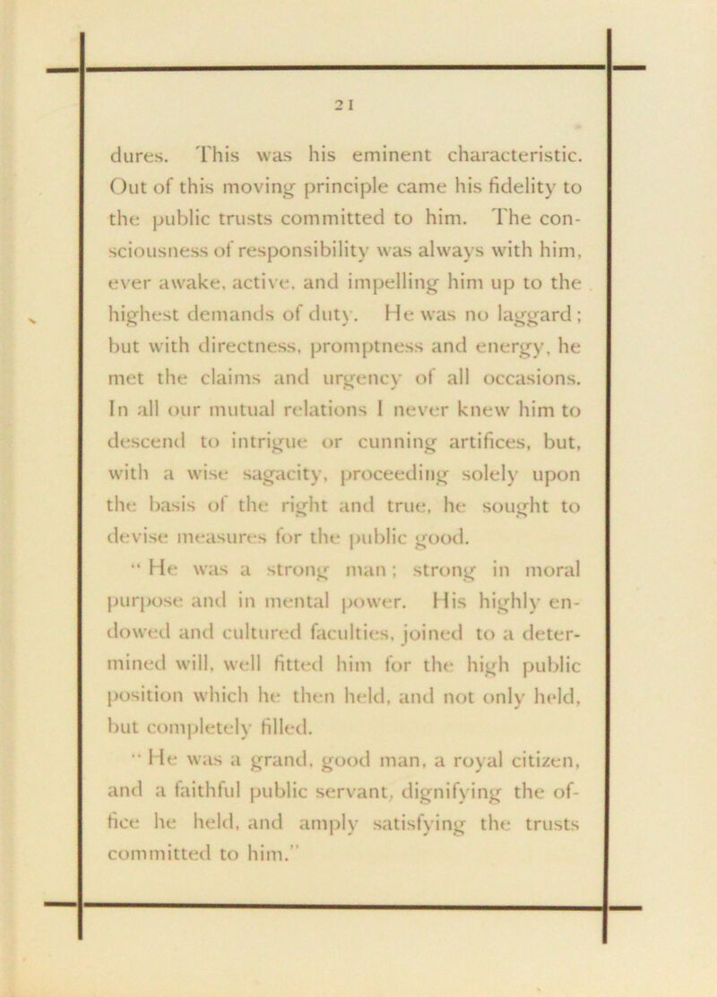 2 I dures. This was his eminent characteristic. Out of this moving principle came his fidelity to the public trusts committed to him. The con- sciousness of responsibility was always with him. ever awake, active, and impelling him up to the highest demands of duty. He was no laggard; but with directness, promptness and energy, he met the claims and urgency of all occasions. In all our mutual relations 1 never knew him to descend to intrigue or cunning artifices, but, with a wise sagacity, proceeding solely upon the basis of the right and true, he sought to devise measures for the public good. “ He was a strong man; strong in moral purpose and in mental power. His highly en- dowed and cultured faculties, joined to a deter- mined will, well fitted him for the high public position which he then held, and not only held, but completely filled. “ He was a grand, good man, a royal citizen, and a faithful public servant, dignifying the of- fice he held, and amply satisfying the trusts committed to him.